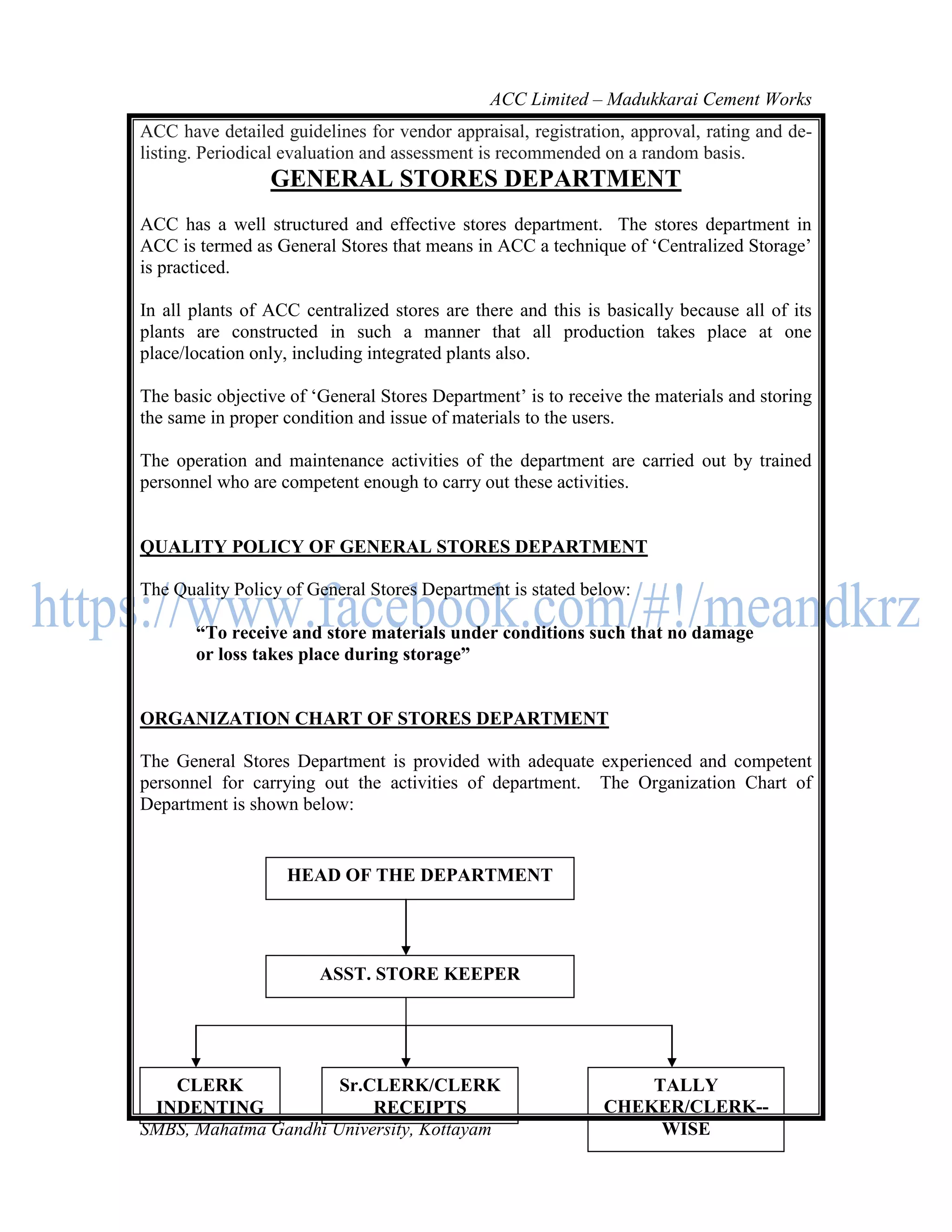 ACC Limited – Madukkarai Cement Works
ACC have detailed guidelines for vendor appraisal, registration, approval, rating and de-
listing. Periodical evaluation and assessment is recommended on a random basis.
                 GENERAL STORES DEPARTMENT
ACC has a well structured and effective stores department. The stores department in
ACC is termed as General Stores that means in ACC a technique of ‗Centralized Storage‘
is practiced.

In all plants of ACC centralized stores are there and this is basically because all of its
plants are constructed in such a manner that all production takes place at one
place/location only, including integrated plants also.

The basic objective of ‗General Stores Department‘ is to receive the materials and storing
the same in proper condition and issue of materials to the users.

The operation and maintenance activities of the department are carried out by trained
personnel who are competent enough to carry out these activities.


QUALITY POLICY OF GENERAL STORES DEPARTMENT

The Quality Policy of General Stores Department is stated below:

       ―To receive and store materials under conditions such that no damage
       or loss takes place during storage‖


ORGANIZATION CHART OF STORES DEPARTMENT

The General Stores Department is provided with adequate experienced and competent
personnel for carrying out the activities of department. The Organization Chart of
Department is shown below:


                   HEAD OF THE DEPARTMENT




                        ASST. STORE KEEPER




   CLERK              Sr.CLERK/CLERK                              TALLY
 INDENTING                RECEIPTS    123                     CHEKER/CLERK--
SMBS, Mahatma Gandhi University, Kottayam                          WISE
 