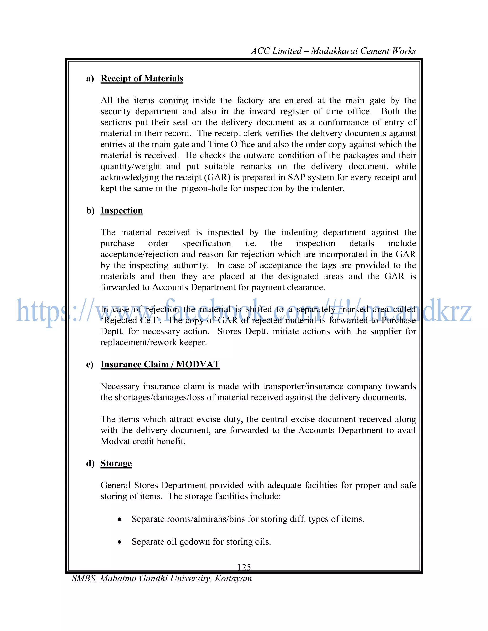 ACC Limited – Madukkarai Cement Works

   a) Receipt of Materials

      All the items coming inside the factory are entered at the main gate by the
      security department and also in the inward register of time office. Both the
      sections put their seal on the delivery document as a conformance of entry of
      material in their record. The receipt clerk verifies the delivery documents against
      entries at the main gate and Time Office and also the order copy against which the
      material is received. He checks the outward condition of the packages and their
      quantity/weight and put suitable remarks on the delivery document, while
      acknowledging the receipt (GAR) is prepared in SAP system for every receipt and
      kept the same in the pigeon-hole for inspection by the indenter.

   b) Inspection

      The material received is inspected by the indenting department against the
      purchase order specification i.e. the inspection details include
      acceptance/rejection and reason for rejection which are incorporated in the GAR
      by the inspecting authority. In case of acceptance the tags are provided to the
      materials and then they are placed at the designated areas and the GAR is
      forwarded to Accounts Department for payment clearance.

      In case of rejection the material is shifted to a separately marked area called
      ‗Rejected Cell‘. The copy of GAR of rejected material is forwarded to Purchase
      Deptt. for necessary action. Stores Deptt. initiate actions with the supplier for
      replacement/rework keeper.

   c) Insurance Claim / MODVAT

      Necessary insurance claim is made with transporter/insurance company towards
      the shortages/damages/loss of material received against the delivery documents.

      The items which attract excise duty, the central excise document received along
      with the delivery document, are forwarded to the Accounts Department to avail
      Modvat credit benefit.

   d) Storage

      General Stores Department provided with adequate facilities for proper and safe
      storing of items. The storage facilities include:

             Separate rooms/almirahs/bins for storing diff. types of items.

             Separate oil godown for storing oils.

                                      125
SMBS, Mahatma Gandhi University, Kottayam
 
