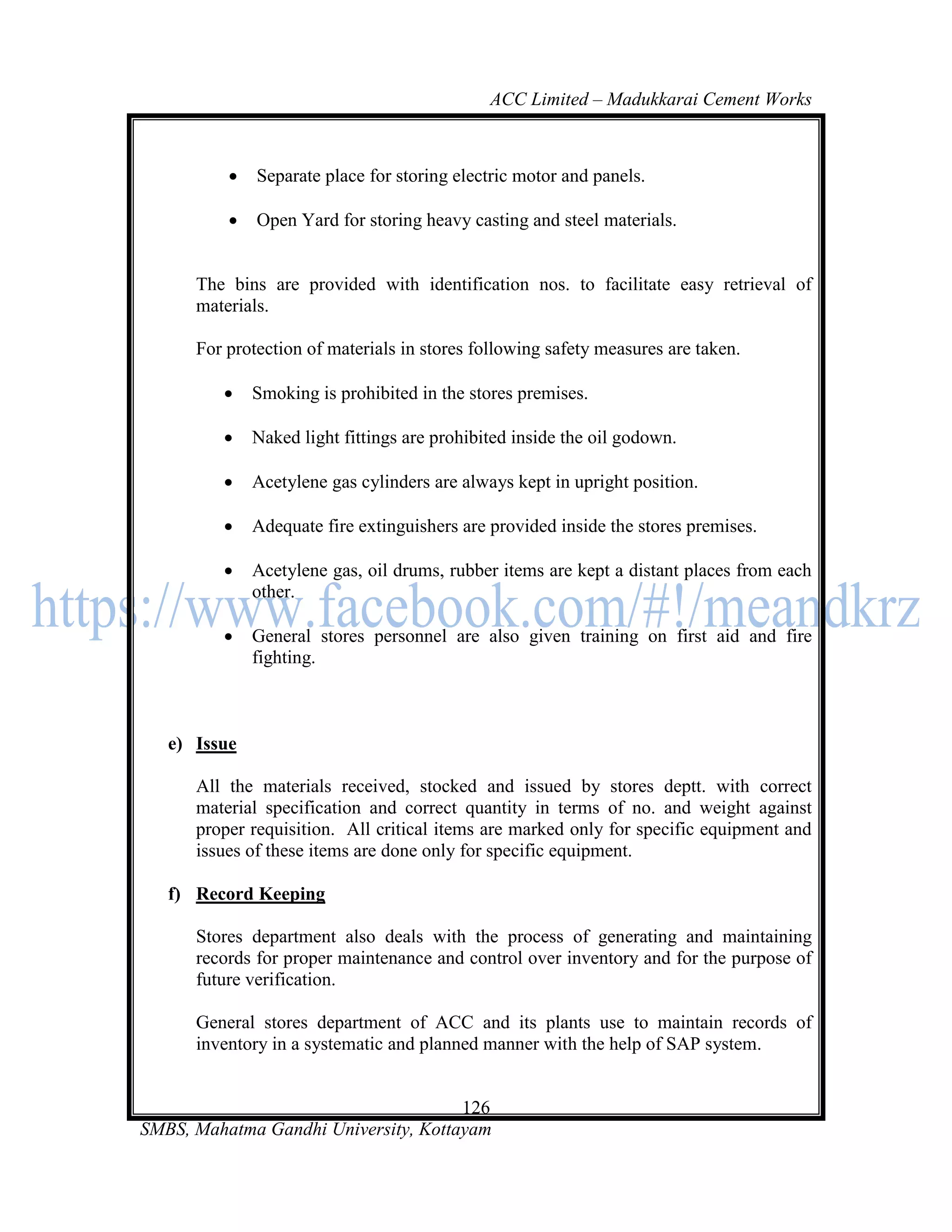 ACC Limited – Madukkarai Cement Works



             Separate place for storing electric motor and panels.

             Open Yard for storing heavy casting and steel materials.


      The bins are provided with identification nos. to facilitate easy retrieval of
      materials.

      For protection of materials in stores following safety measures are taken.

             Smoking is prohibited in the stores premises.

             Naked light fittings are prohibited inside the oil godown.

             Acetylene gas cylinders are always kept in upright position.

             Adequate fire extinguishers are provided inside the stores premises.

             Acetylene gas, oil drums, rubber items are kept a distant places from each
              other.

             General stores personnel are also given training on first aid and fire
              fighting.



   e) Issue

      All the materials received, stocked and issued by stores deptt. with correct
      material specification and correct quantity in terms of no. and weight against
      proper requisition. All critical items are marked only for specific equipment and
      issues of these items are done only for specific equipment.

   f) Record Keeping

      Stores department also deals with the process of generating and maintaining
      records for proper maintenance and control over inventory and for the purpose of
      future verification.

      General stores department of ACC and its plants use to maintain records of
      inventory in a systematic and planned manner with the help of SAP system.


                                      126
SMBS, Mahatma Gandhi University, Kottayam
 