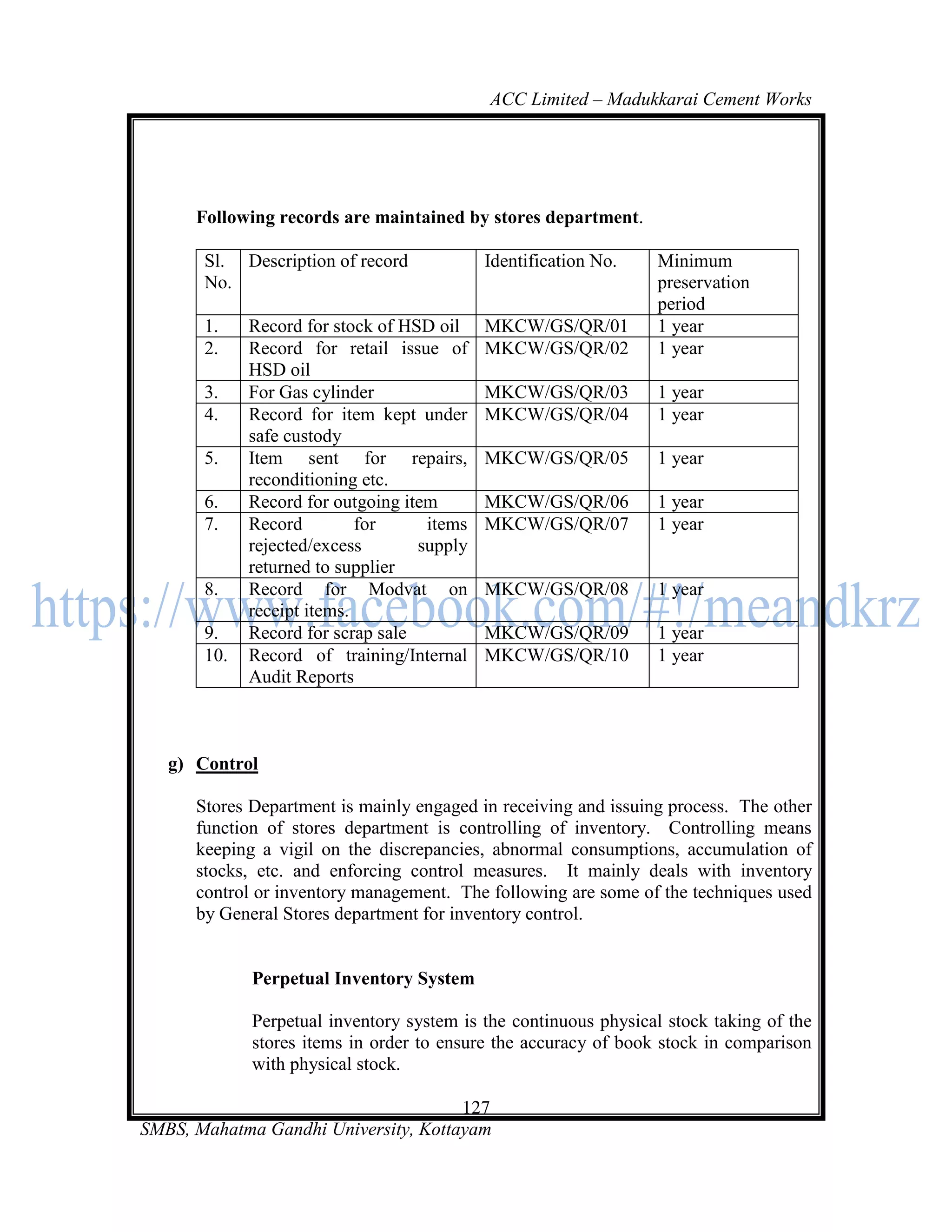 ACC Limited – Madukkarai Cement Works




      Following records are maintained by stores department.

       Sl. Description of record            Identification No.   Minimum
       No.                                                       preservation
                                                                 period
       1.    Record for stock of HSD oil    MKCW/GS/QR/01        1 year
       2.    Record for retail issue of     MKCW/GS/QR/02        1 year
             HSD oil
       3.    For Gas cylinder               MKCW/GS/QR/03        1 year
       4.    Record for item kept under     MKCW/GS/QR/04        1 year
             safe custody
       5.    Item sent for repairs,         MKCW/GS/QR/05        1 year
             reconditioning etc.
       6.    Record for outgoing item       MKCW/GS/QR/06        1 year
       7.    Record         for     items   MKCW/GS/QR/07        1 year
             rejected/excess       supply
             returned to supplier
       8.    Record for Modvat on           MKCW/GS/QR/08        1 year
             receipt items.
       9.    Record for scrap sale          MKCW/GS/QR/09        1 year
       10.   Record of training/Internal    MKCW/GS/QR/10        1 year
             Audit Reports



   g) Control

      Stores Department is mainly engaged in receiving and issuing process. The other
      function of stores department is controlling of inventory. Controlling means
      keeping a vigil on the discrepancies, abnormal consumptions, accumulation of
      stocks, etc. and enforcing control measures. It mainly deals with inventory
      control or inventory management. The following are some of the techniques used
      by General Stores department for inventory control.


             Perpetual Inventory System

             Perpetual inventory system is the continuous physical stock taking of the
             stores items in order to ensure the accuracy of book stock in comparison
             with physical stock.

                                      127
SMBS, Mahatma Gandhi University, Kottayam
 