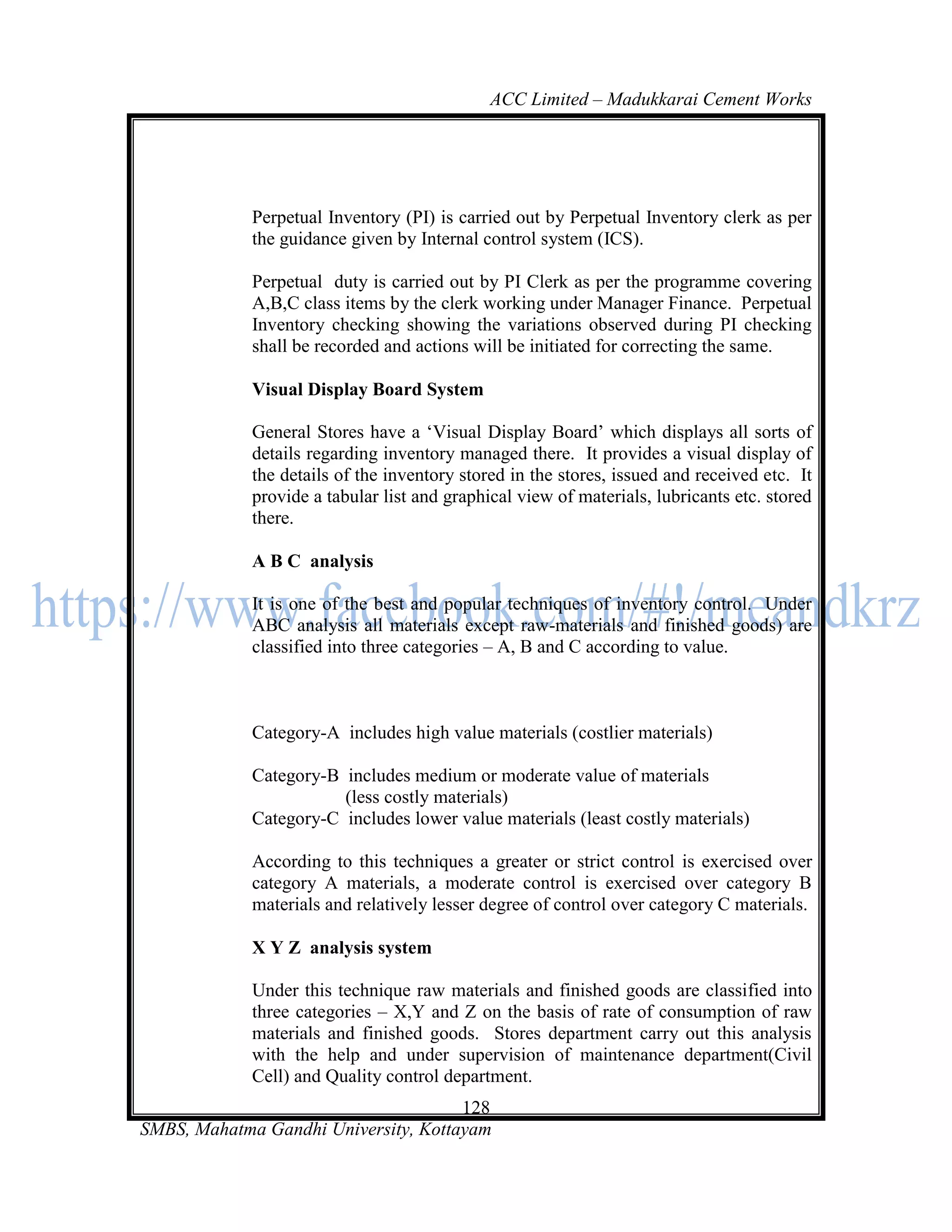 ACC Limited – Madukkarai Cement Works




             Perpetual Inventory (PI) is carried out by Perpetual Inventory clerk as per
             the guidance given by Internal control system (ICS).

             Perpetual duty is carried out by PI Clerk as per the programme covering
             A,B,C class items by the clerk working under Manager Finance. Perpetual
             Inventory checking showing the variations observed during PI checking
             shall be recorded and actions will be initiated for correcting the same.

             Visual Display Board System

             General Stores have a ‗Visual Display Board‘ which displays all sorts of
             details regarding inventory managed there. It provides a visual display of
             the details of the inventory stored in the stores, issued and received etc. It
             provide a tabular list and graphical view of materials, lubricants etc. stored
             there.

             A B C analysis

             It is one of the best and popular techniques of inventory control. Under
             ABC analysis all materials except raw-materials and finished goods) are
             classified into three categories – A, B and C according to value.



             Category-A includes high value materials (costlier materials)

             Category-B includes medium or moderate value of materials
                        (less costly materials)
             Category-C includes lower value materials (least costly materials)

             According to this techniques a greater or strict control is exercised over
             category A materials, a moderate control is exercised over category B
             materials and relatively lesser degree of control over category C materials.

             X Y Z analysis system

             Under this technique raw materials and finished goods are classified into
             three categories – X,Y and Z on the basis of rate of consumption of raw
             materials and finished goods. Stores department carry out this analysis
             with the help and under supervision of maintenance department(Civil
             Cell) and Quality control department.
                                      128
SMBS, Mahatma Gandhi University, Kottayam
 