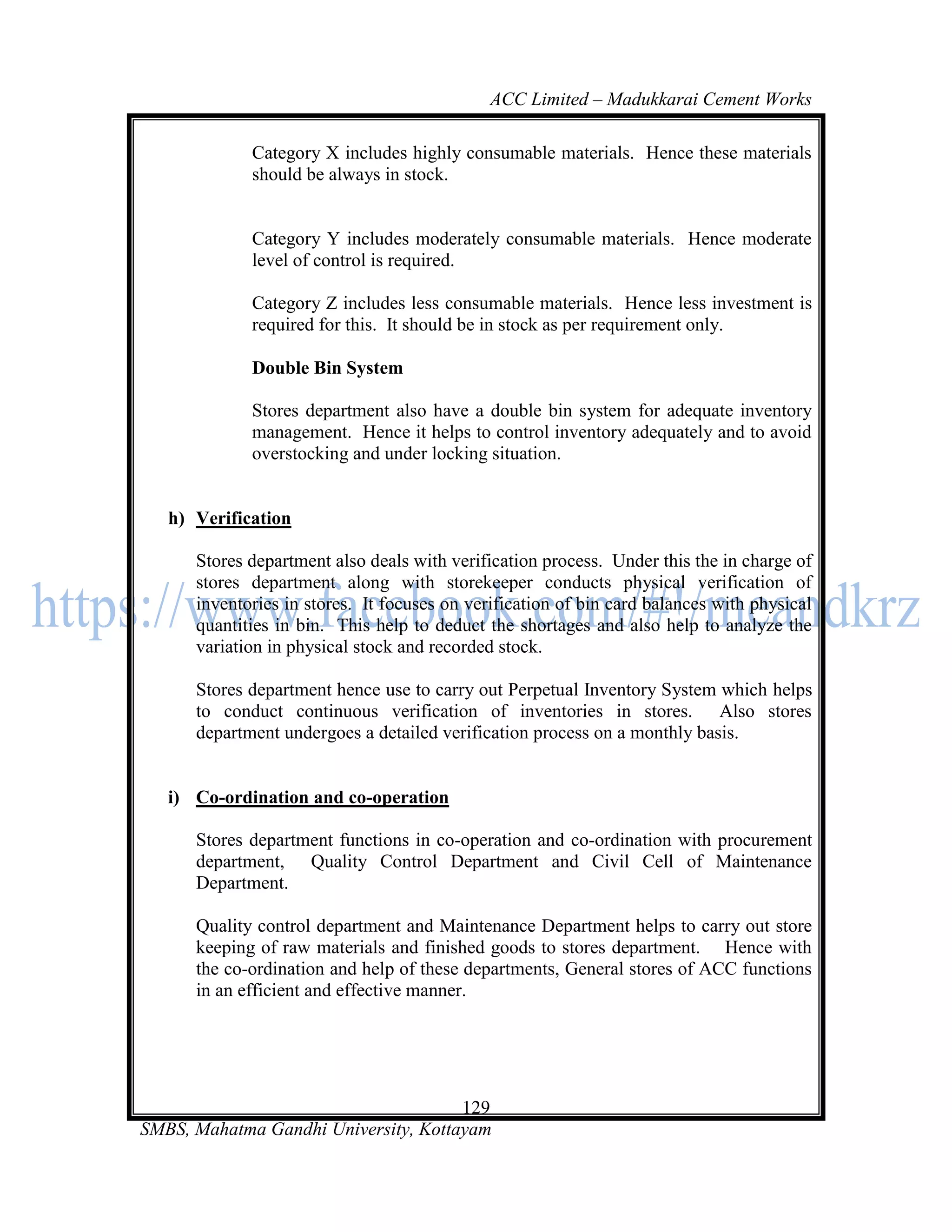 ACC Limited – Madukkarai Cement Works

             Category X includes highly consumable materials. Hence these materials
             should be always in stock.


             Category Y includes moderately consumable materials. Hence moderate
             level of control is required.

             Category Z includes less consumable materials. Hence less investment is
             required for this. It should be in stock as per requirement only.

             Double Bin System

             Stores department also have a double bin system for adequate inventory
             management. Hence it helps to control inventory adequately and to avoid
             overstocking and under locking situation.


   h) Verification

      Stores department also deals with verification process. Under this the in charge of
      stores department along with storekeeper conducts physical verification of
      inventories in stores. It focuses on verification of bin card balances with physical
      quantities in bin. This help to deduct the shortages and also help to analyze the
      variation in physical stock and recorded stock.

      Stores department hence use to carry out Perpetual Inventory System which helps
      to conduct continuous verification of inventories in stores. Also stores
      department undergoes a detailed verification process on a monthly basis.


   i) Co-ordination and co-operation

      Stores department functions in co-operation and co-ordination with procurement
      department, Quality Control Department and Civil Cell of Maintenance
      Department.

      Quality control department and Maintenance Department helps to carry out store
      keeping of raw materials and finished goods to stores department. Hence with
      the co-ordination and help of these departments, General stores of ACC functions
      in an efficient and effective manner.




                                      129
SMBS, Mahatma Gandhi University, Kottayam
 
