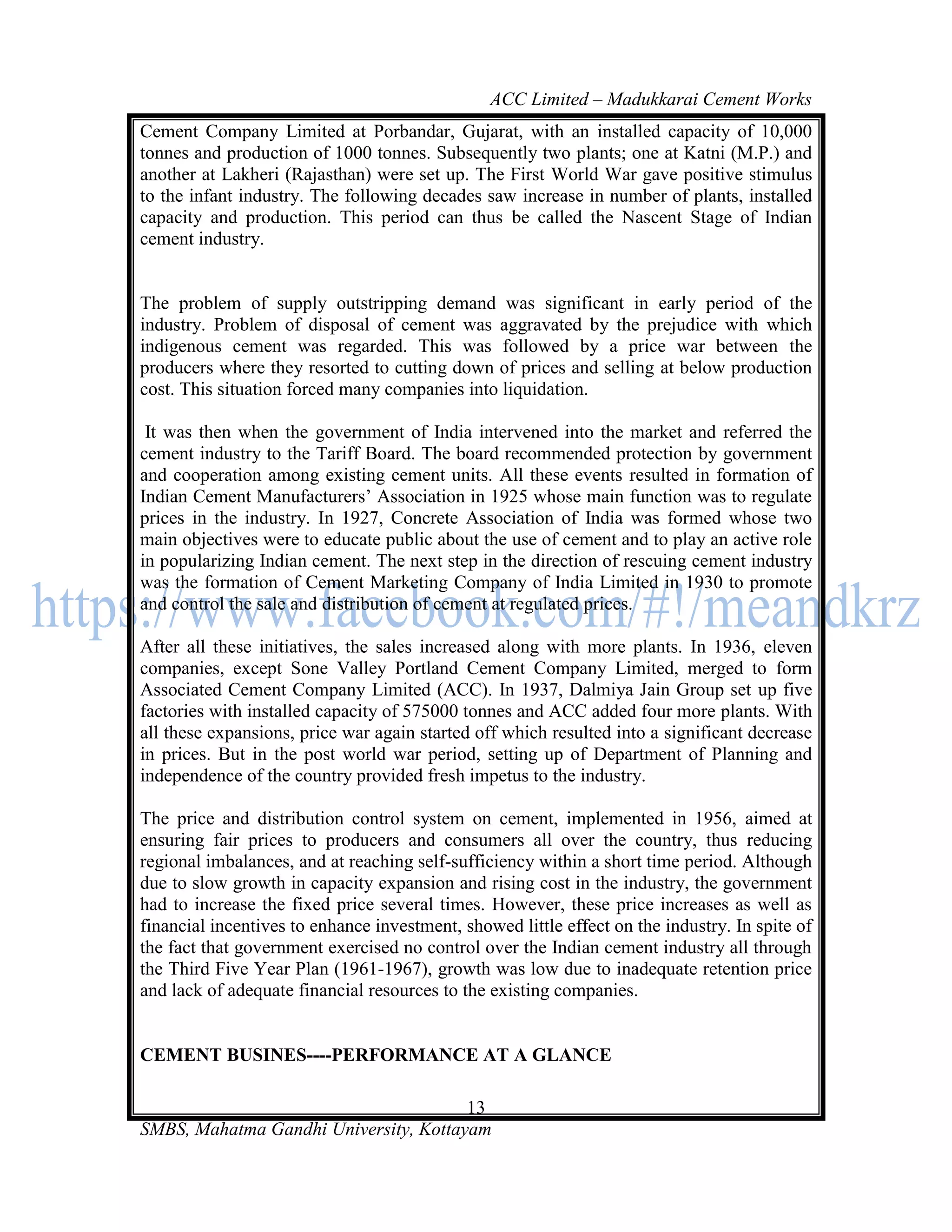 ACC Limited – Madukkarai Cement Works
Cement Company Limited at Porbandar, Gujarat, with an installed capacity of 10,000
tonnes and production of 1000 tonnes. Subsequently two plants; one at Katni (M.P.) and
another at Lakheri (Rajasthan) were set up. The First World War gave positive stimulus
to the infant industry. The following decades saw increase in number of plants, installed
capacity and production. This period can thus be called the Nascent Stage of Indian
cement industry.


The problem of supply outstripping demand was significant in early period of the
industry. Problem of disposal of cement was aggravated by the prejudice with which
indigenous cement was regarded. This was followed by a price war between the
producers where they resorted to cutting down of prices and selling at below production
cost. This situation forced many companies into liquidation.

 It was then when the government of India intervened into the market and referred the
cement industry to the Tariff Board. The board recommended protection by government
and cooperation among existing cement units. All these events resulted in formation of
Indian Cement Manufacturers‘ Association in 1925 whose main function was to regulate
prices in the industry. In 1927, Concrete Association of India was formed whose two
main objectives were to educate public about the use of cement and to play an active role
in popularizing Indian cement. The next step in the direction of rescuing cement industry
was the formation of Cement Marketing Company of India Limited in 1930 to promote
and control the sale and distribution of cement at regulated prices.

After all these initiatives, the sales increased along with more plants. In 1936, eleven
companies, except Sone Valley Portland Cement Company Limited, merged to form
Associated Cement Company Limited (ACC). In 1937, Dalmiya Jain Group set up five
factories with installed capacity of 575000 tonnes and ACC added four more plants. With
all these expansions, price war again started off which resulted into a significant decrease
in prices. But in the post world war period, setting up of Department of Planning and
independence of the country provided fresh impetus to the industry.

The price and distribution control system on cement, implemented in 1956, aimed at
ensuring fair prices to producers and consumers all over the country, thus reducing
regional imbalances, and at reaching self-sufficiency within a short time period. Although
due to slow growth in capacity expansion and rising cost in the industry, the government
had to increase the fixed price several times. However, these price increases as well as
financial incentives to enhance investment, showed little effect on the industry. In spite of
the fact that government exercised no control over the Indian cement industry all through
the Third Five Year Plan (1961-1967), growth was low due to inadequate retention price
and lack of adequate financial resources to the existing companies.


CEMENT BUSINES----PERFORMANCE AT A GLANCE

                                       13
SMBS, Mahatma Gandhi University, Kottayam
 