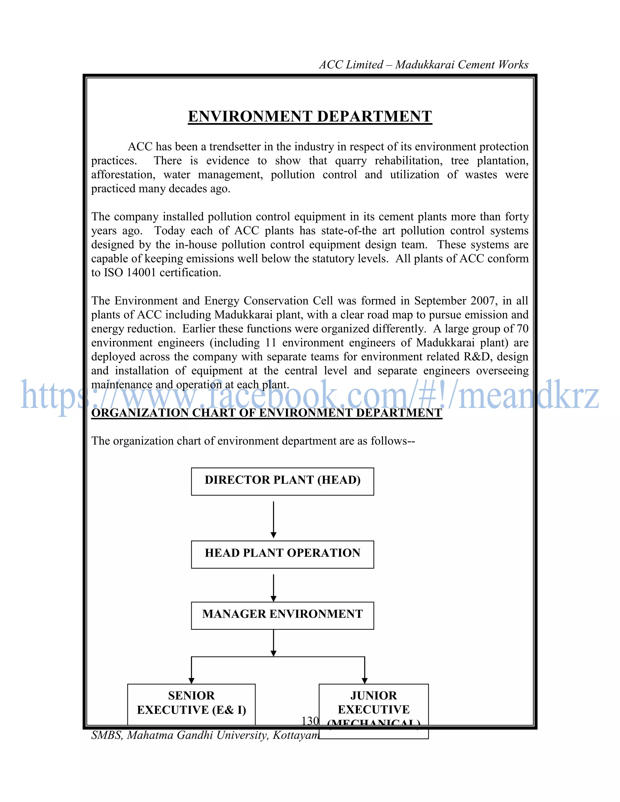 ACC Limited – Madukkarai Cement Works



                    ENVIRONMENT DEPARTMENT
        ACC has been a trendsetter in the industry in respect of its environment protection
practices. There is evidence to show that quarry rehabilitation, tree plantation,
afforestation, water management, pollution control and utilization of wastes were
practiced many decades ago.

The company installed pollution control equipment in its cement plants more than forty
years ago. Today each of ACC plants has state-of-the art pollution control systems
designed by the in-house pollution control equipment design team. These systems are
capable of keeping emissions well below the statutory levels. All plants of ACC conform
to ISO 14001 certification.

The Environment and Energy Conservation Cell was formed in September 2007, in all
plants of ACC including Madukkarai plant, with a clear road map to pursue emission and
energy reduction. Earlier these functions were organized differently. A large group of 70
environment engineers (including 11 environment engineers of Madukkarai plant) are
deployed across the company with separate teams for environment related R&D, design
and installation of equipment at the central level and separate engineers overseeing
maintenance and operation at each plant.

ORGANIZATION CHART OF ENVIRONMENT DEPARTMENT

The organization chart of environment department are as follows--


                       DIRECTOR PLANT (HEAD)




                       HEAD PLANT OPERATION




                       MANAGER ENVIRONMENT




             SENIOR                           JUNIOR
         EXECUTIVE (E& I)                   EXECUTIVE
                                      130 (MECHANICAL)
SMBS, Mahatma Gandhi University, Kottayam
 
