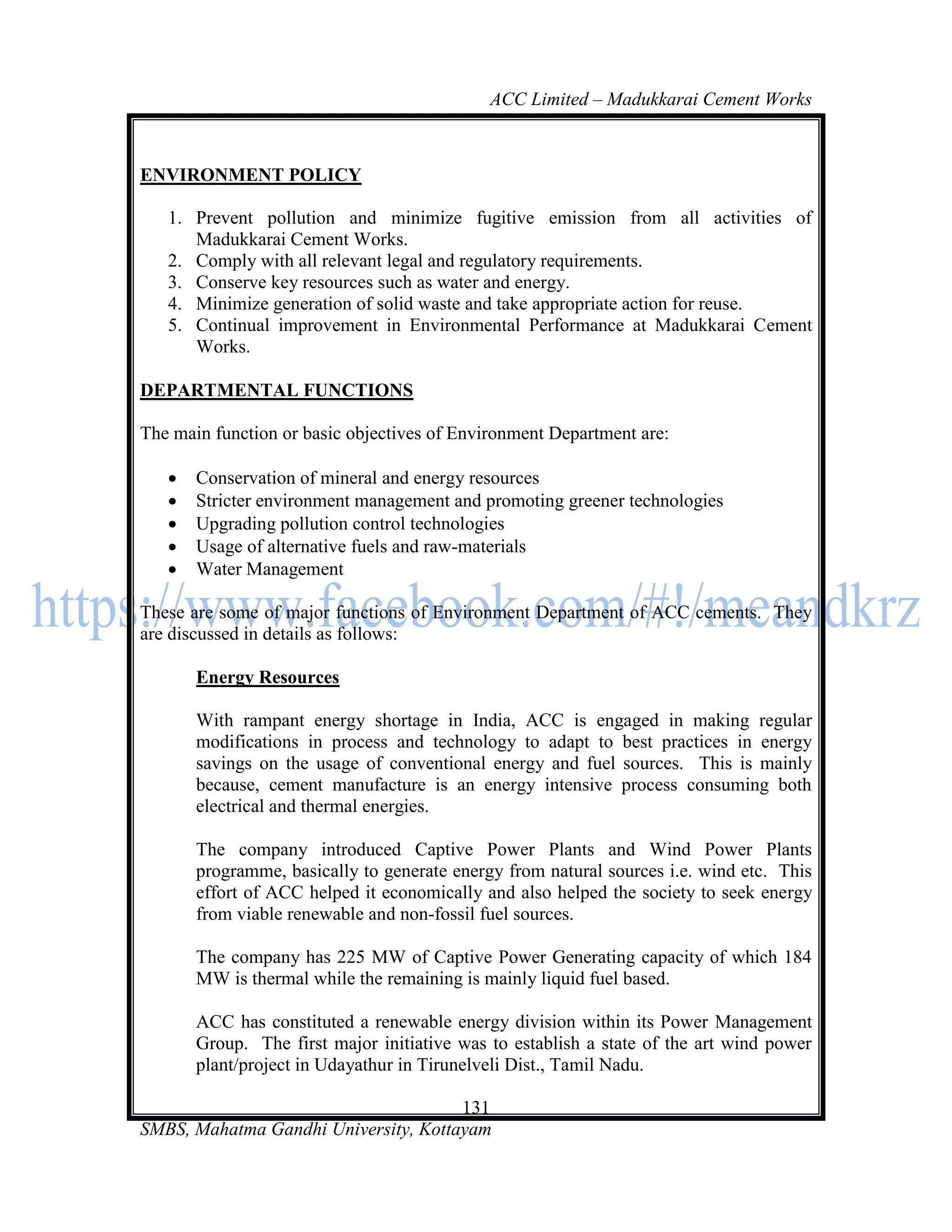 ACC Limited – Madukkarai Cement Works



ENVIRONMENT POLICY

   1. Prevent pollution and minimize fugitive emission from all activities of
      Madukkarai Cement Works.
   2. Comply with all relevant legal and regulatory requirements.
   3. Conserve key resources such as water and energy.
   4. Minimize generation of solid waste and take appropriate action for reuse.
   5. Continual improvement in Environmental Performance at Madukkarai Cement
      Works.

DEPARTMENTAL FUNCTIONS

The main function or basic objectives of Environment Department are:

      Conservation of mineral and energy resources
      Stricter environment management and promoting greener technologies
      Upgrading pollution control technologies
      Usage of alternative fuels and raw-materials
      Water Management

These are some of major functions of Environment Department of ACC cements. They
are discussed in details as follows:

       Energy Resources

       With rampant energy shortage in India, ACC is engaged in making regular
       modifications in process and technology to adapt to best practices in energy
       savings on the usage of conventional energy and fuel sources. This is mainly
       because, cement manufacture is an energy intensive process consuming both
       electrical and thermal energies.

       The company introduced Captive Power Plants and Wind Power Plants
       programme, basically to generate energy from natural sources i.e. wind etc. This
       effort of ACC helped it economically and also helped the society to seek energy
       from viable renewable and non-fossil fuel sources.

       The company has 225 MW of Captive Power Generating capacity of which 184
       MW is thermal while the remaining is mainly liquid fuel based.

       ACC has constituted a renewable energy division within its Power Management
       Group. The first major initiative was to establish a state of the art wind power
       plant/project in Udayathur in Tirunelveli Dist., Tamil Nadu.

                                      131
SMBS, Mahatma Gandhi University, Kottayam
 