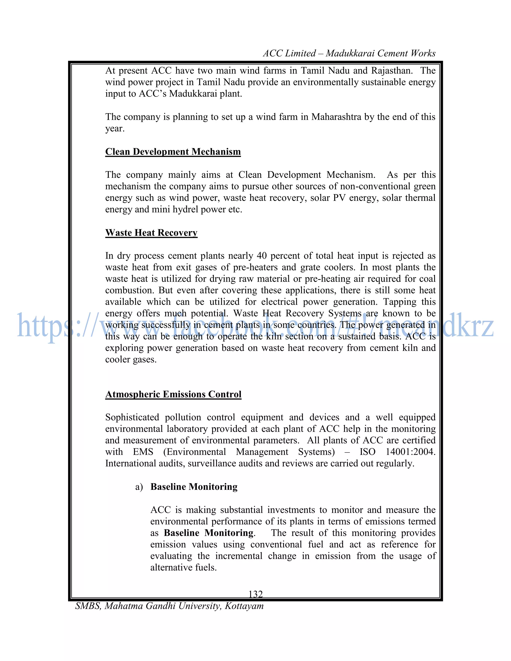 ACC Limited – Madukkarai Cement Works
      At present ACC have two main wind farms in Tamil Nadu and Rajasthan. The
      wind power project in Tamil Nadu provide an environmentally sustainable energy
      input to ACC‘s Madukkarai plant.

      The company is planning to set up a wind farm in Maharashtra by the end of this
      year.

      Clean Development Mechanism

      The company mainly aims at Clean Development Mechanism. As per this
      mechanism the company aims to pursue other sources of non-conventional green
      energy such as wind power, waste heat recovery, solar PV energy, solar thermal
      energy and mini hydrel power etc.

      Waste Heat Recovery

      In dry process cement plants nearly 40 percent of total heat input is rejected as
      waste heat from exit gases of pre-heaters and grate coolers. In most plants the
      waste heat is utilized for drying raw material or pre-heating air required for coal
      combustion. But even after covering these applications, there is still some heat
      available which can be utilized for electrical power generation. Tapping this
      energy offers much potential. Waste Heat Recovery Systems are known to be
      working successfully in cement plants in some countries. The power generated in
      this way can be enough to operate the kiln section on a sustained basis. ACC is
      exploring power generation based on waste heat recovery from cement kiln and
      cooler gases.


      Atmospheric Emissions Control

      Sophisticated pollution control equipment and devices and a well equipped
      environmental laboratory provided at each plant of ACC help in the monitoring
      and measurement of environmental parameters. All plants of ACC are certified
      with EMS (Environmental Management Systems) – ISO 14001:2004.
      International audits, surveillance audits and reviews are carried out regularly.

             a) Baseline Monitoring

                 ACC is making substantial investments to monitor and measure the
                 environmental performance of its plants in terms of emissions termed
                 as Baseline Monitoring.     The result of this monitoring provides
                 emission values using conventional fuel and act as reference for
                 evaluating the incremental change in emission from the usage of
                 alternative fuels.

                                      132
SMBS, Mahatma Gandhi University, Kottayam
 