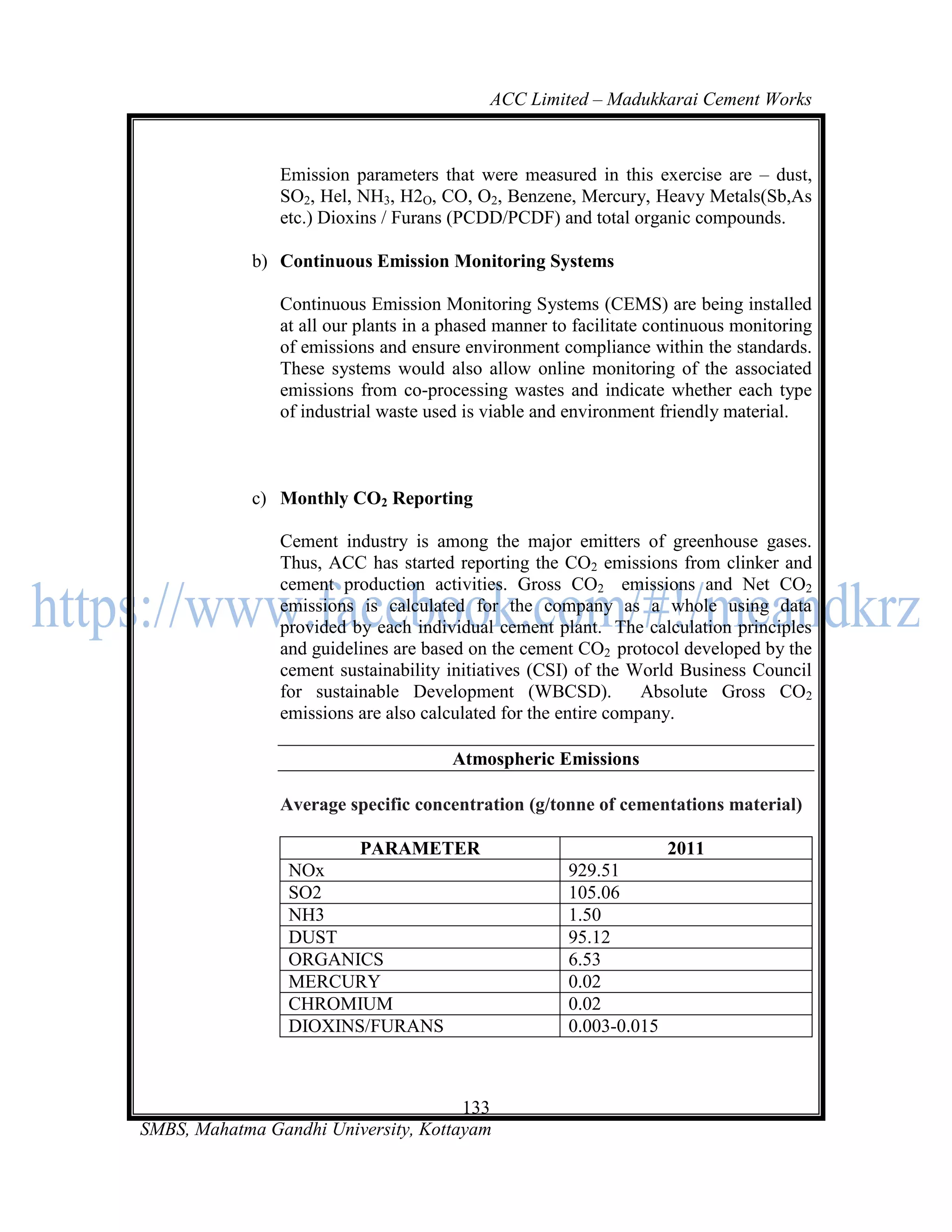 ACC Limited – Madukkarai Cement Works



                Emission parameters that were measured in this exercise are – dust,
                SO2, Hel, NH3, H2O, CO, O2, Benzene, Mercury, Heavy Metals(Sb,As
                etc.) Dioxins / Furans (PCDD/PCDF) and total organic compounds.

             b) Continuous Emission Monitoring Systems

                Continuous Emission Monitoring Systems (CEMS) are being installed
                at all our plants in a phased manner to facilitate continuous monitoring
                of emissions and ensure environment compliance within the standards.
                These systems would also allow online monitoring of the associated
                emissions from co-processing wastes and indicate whether each type
                of industrial waste used is viable and environment friendly material.



             c) Monthly CO2 Reporting

                Cement industry is among the major emitters of greenhouse gases.
                Thus, ACC has started reporting the CO2 emissions from clinker and
                cement production activities. Gross CO2 emissions and Net CO2
                emissions is calculated for the company as a whole using data
                provided by each individual cement plant. The calculation principles
                and guidelines are based on the cement CO2 protocol developed by the
                cement sustainability initiatives (CSI) of the World Business Council
                for sustainable Development (WBCSD).             Absolute Gross CO2
                emissions are also calculated for the entire company.

                                       Atmospheric Emissions

                Average specific concentration (g/tonne of cementations material)

                        PARAMETER                                    2011
                 NOx                                   929.51
                 SO2                                   105.06
                 NH3                                   1.50
                 DUST                                  95.12
                 ORGANICS                              6.53
                 MERCURY                               0.02
                 CHROMIUM                              0.02
                 DIOXINS/FURANS                        0.003-0.015



                                      133
SMBS, Mahatma Gandhi University, Kottayam
 