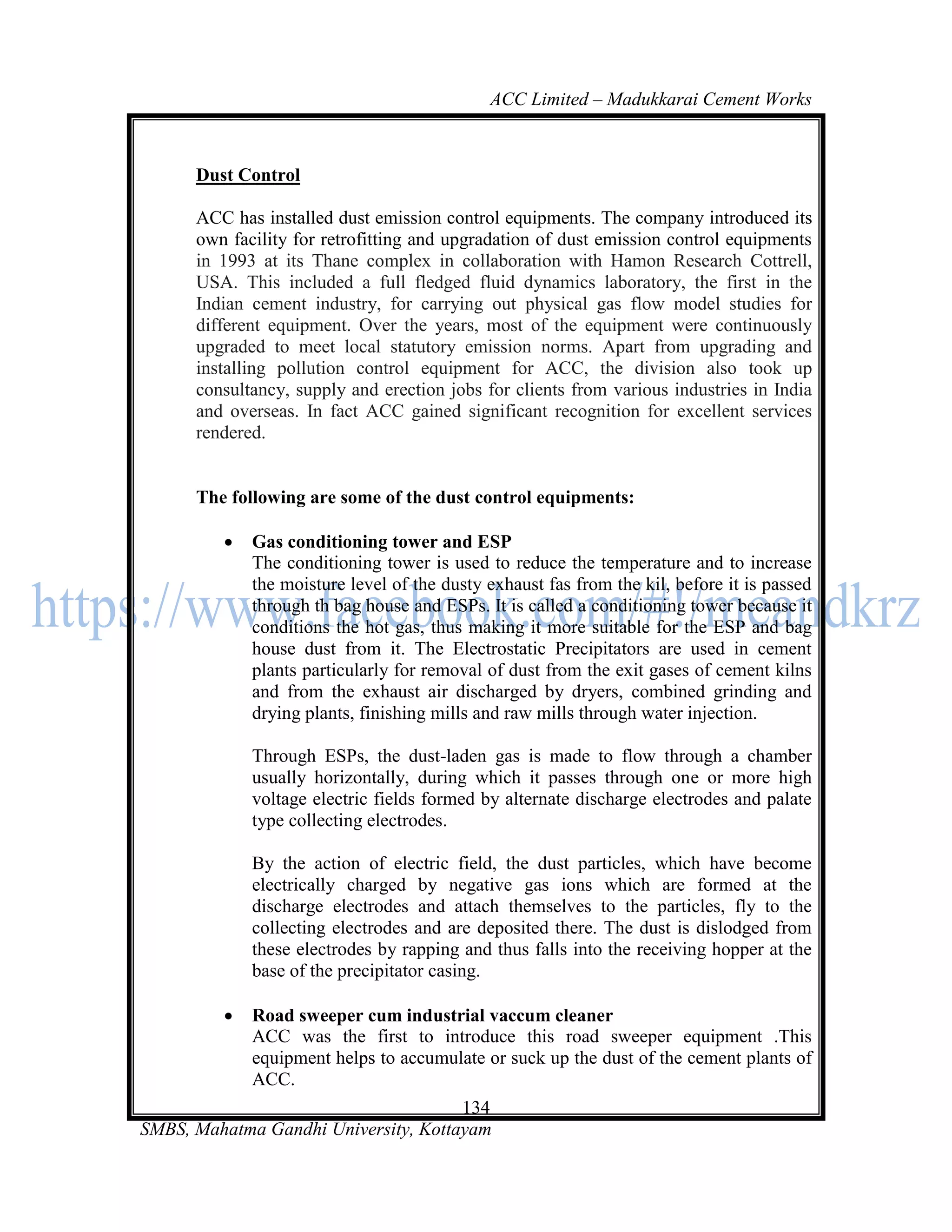 ACC Limited – Madukkarai Cement Works



      Dust Control

      ACC has installed dust emission control equipments. The company introduced its
      own facility for retrofitting and upgradation of dust emission control equipments
      in 1993 at its Thane complex in collaboration with Hamon Research Cottrell,
      USA. This included a full fledged fluid dynamics laboratory, the first in the
      Indian cement industry, for carrying out physical gas flow model studies for
      different equipment. Over the years, most of the equipment were continuously
      upgraded to meet local statutory emission norms. Apart from upgrading and
      installing pollution control equipment for ACC, the division also took up
      consultancy, supply and erection jobs for clients from various industries in India
      and overseas. In fact ACC gained significant recognition for excellent services
      rendered.


      The following are some of the dust control equipments:

            Gas conditioning tower and ESP
             The conditioning tower is used to reduce the temperature and to increase
             the moisture level of the dusty exhaust fas from the kil, before it is passed
             through th bag house and ESPs. It is called a conditioning tower because it
             conditions the hot gas, thus making it more suitable for the ESP and bag
             house dust from it. The Electrostatic Precipitators are used in cement
             plants particularly for removal of dust from the exit gases of cement kilns
             and from the exhaust air discharged by dryers, combined grinding and
             drying plants, finishing mills and raw mills through water injection.

             Through ESPs, the dust-laden gas is made to flow through a chamber
             usually horizontally, during which it passes through one or more high
             voltage electric fields formed by alternate discharge electrodes and palate
             type collecting electrodes.

             By the action of electric field, the dust particles, which have become
             electrically charged by negative gas ions which are formed at the
             discharge electrodes and attach themselves to the particles, fly to the
             collecting electrodes and are deposited there. The dust is dislodged from
             these electrodes by rapping and thus falls into the receiving hopper at the
             base of the precipitator casing.

            Road sweeper cum industrial vaccum cleaner
             ACC was the first to introduce this road sweeper equipment .This
             equipment helps to accumulate or suck up the dust of the cement plants of
             ACC.
                                      134
SMBS, Mahatma Gandhi University, Kottayam
 