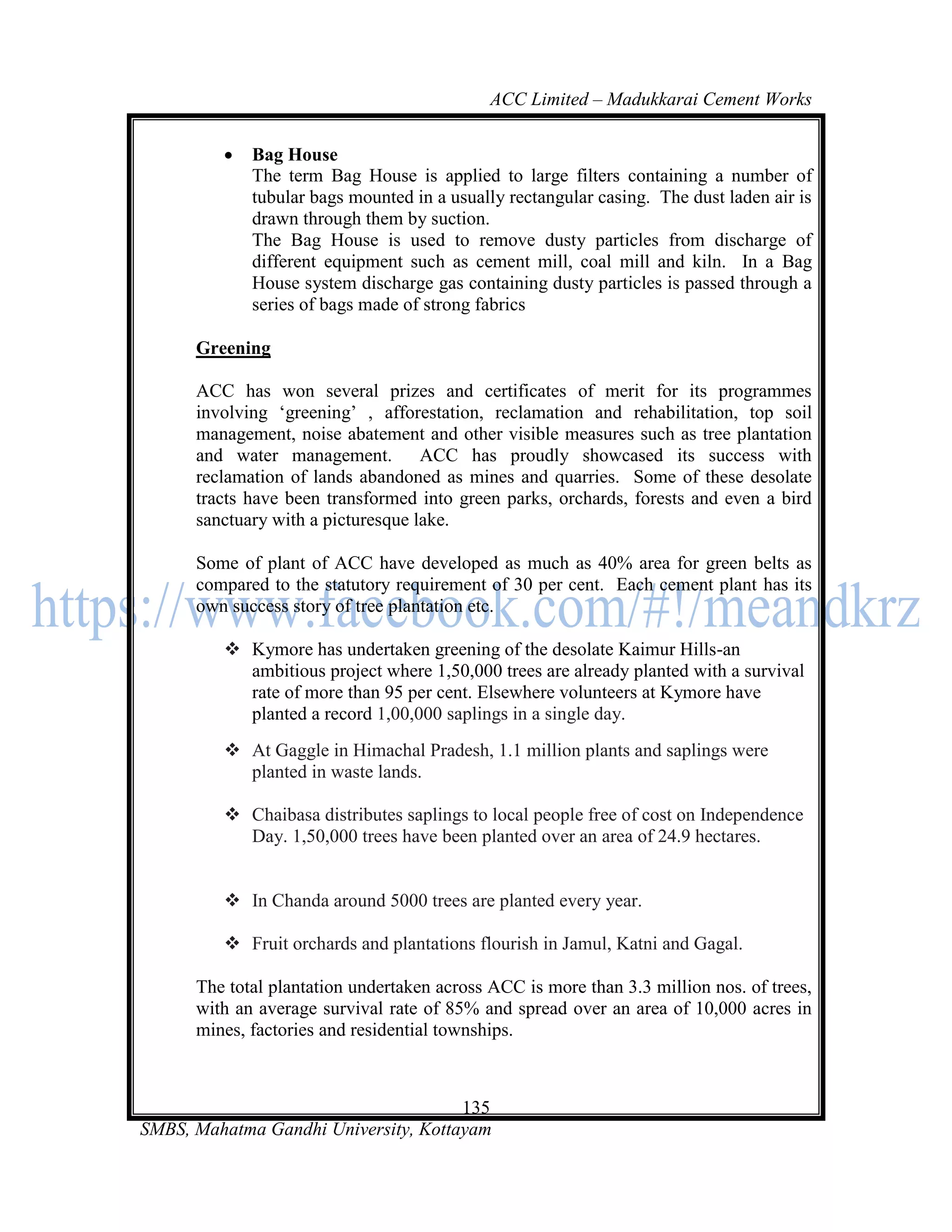 ACC Limited – Madukkarai Cement Works

            Bag House
             The term Bag House is applied to large filters containing a number of
             tubular bags mounted in a usually rectangular casing. The dust laden air is
             drawn through them by suction.
             The Bag House is used to remove dusty particles from discharge of
             different equipment such as cement mill, coal mill and kiln. In a Bag
             House system discharge gas containing dusty particles is passed through a
             series of bags made of strong fabrics

      Greening

      ACC has won several prizes and certificates of merit for its programmes
      involving ‗greening‘ , afforestation, reclamation and rehabilitation, top soil
      management, noise abatement and other visible measures such as tree plantation
      and water management. ACC has proudly showcased its success with
      reclamation of lands abandoned as mines and quarries. Some of these desolate
      tracts have been transformed into green parks, orchards, forests and even a bird
      sanctuary with a picturesque lake.

      Some of plant of ACC have developed as much as 40% area for green belts as
      compared to the statutory requirement of 30 per cent. Each cement plant has its
      own success story of tree plantation etc.

          Kymore has undertaken greening of the desolate Kaimur Hills-an
           ambitious project where 1,50,000 trees are already planted with a survival
           rate of more than 95 per cent. Elsewhere volunteers at Kymore have
           planted a record 1,00,000 saplings in a single day.
          At Gaggle in Himachal Pradesh, 1.1 million plants and saplings were
           planted in waste lands.

          Chaibasa distributes saplings to local people free of cost on Independence
           Day. 1,50,000 trees have been planted over an area of 24.9 hectares.


          In Chanda around 5000 trees are planted every year.

          Fruit orchards and plantations flourish in Jamul, Katni and Gagal.

      The total plantation undertaken across ACC is more than 3.3 million nos. of trees,
      with an average survival rate of 85% and spread over an area of 10,000 acres in
      mines, factories and residential townships.



                                      135
SMBS, Mahatma Gandhi University, Kottayam
 