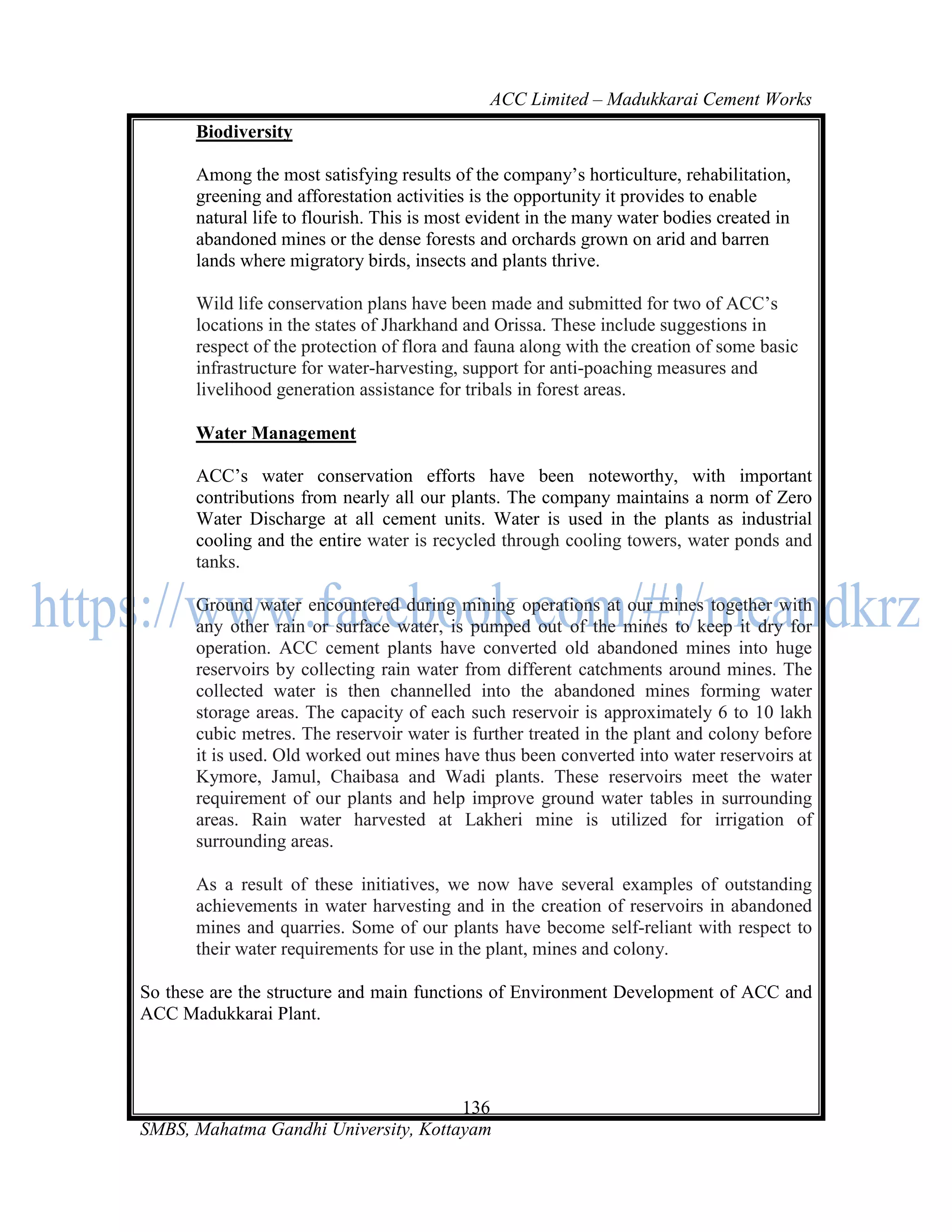 ACC Limited – Madukkarai Cement Works
      Biodiversity

      Among the most satisfying results of the company‘s horticulture, rehabilitation,
      greening and afforestation activities is the opportunity it provides to enable
      natural life to flourish. This is most evident in the many water bodies created in
      abandoned mines or the dense forests and orchards grown on arid and barren
      lands where migratory birds, insects and plants thrive.

      Wild life conservation plans have been made and submitted for two of ACC‘s
      locations in the states of Jharkhand and Orissa. These include suggestions in
      respect of the protection of flora and fauna along with the creation of some basic
      infrastructure for water-harvesting, support for anti-poaching measures and
      livelihood generation assistance for tribals in forest areas.

      Water Management

      ACC‘s water conservation efforts have been noteworthy, with important
      contributions from nearly all our plants. The company maintains a norm of Zero
      Water Discharge at all cement units. Water is used in the plants as industrial
      cooling and the entire water is recycled through cooling towers, water ponds and
      tanks.

      Ground water encountered during mining operations at our mines together with
      any other rain or surface water, is pumped out of the mines to keep it dry for
      operation. ACC cement plants have converted old abandoned mines into huge
      reservoirs by collecting rain water from different catchments around mines. The
      collected water is then channelled into the abandoned mines forming water
      storage areas. The capacity of each such reservoir is approximately 6 to 10 lakh
      cubic metres. The reservoir water is further treated in the plant and colony before
      it is used. Old worked out mines have thus been converted into water reservoirs at
      Kymore, Jamul, Chaibasa and Wadi plants. These reservoirs meet the water
      requirement of our plants and help improve ground water tables in surrounding
      areas. Rain water harvested at Lakheri mine is utilized for irrigation of
      surrounding areas.

      As a result of these initiatives, we now have several examples of outstanding
      achievements in water harvesting and in the creation of reservoirs in abandoned
      mines and quarries. Some of our plants have become self-reliant with respect to
      their water requirements for use in the plant, mines and colony.

So these are the structure and main functions of Environment Development of ACC and
ACC Madukkarai Plant.




                                      136
SMBS, Mahatma Gandhi University, Kottayam
 