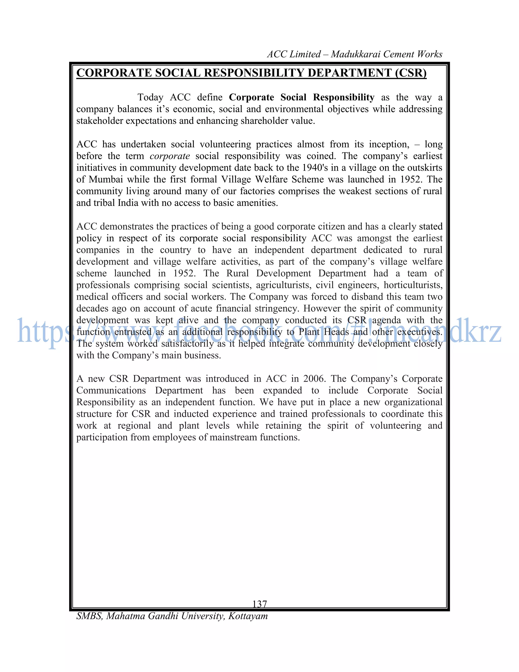 ACC Limited – Madukkarai Cement Works
CORPORATE SOCIAL RESPONSIBILITY DEPARTMENT (CSR)

              Today ACC define Corporate Social Responsibility as the way a
company balances it‘s economic, social and environmental objectives while addressing
stakeholder expectations and enhancing shareholder value.

ACC has undertaken social volunteering practices almost from its inception, – long
before the term corporate social responsibility was coined. The company‘s earliest
initiatives in community development date back to the 1940's in a village on the outskirts
of Mumbai while the first formal Village Welfare Scheme was launched in 1952. The
community living around many of our factories comprises the weakest sections of rural
and tribal India with no access to basic amenities.

ACC demonstrates the practices of being a good corporate citizen and has a clearly stated
policy in respect of its corporate social responsibility ACC was amongst the earliest
companies in the country to have an independent department dedicated to rural
development and village welfare activities, as part of the company‘s village welfare
scheme launched in 1952. The Rural Development Department had a team of
professionals comprising social scientists, agriculturists, civil engineers, horticulturists,
medical officers and social workers. The Company was forced to disband this team two
decades ago on account of acute financial stringency. However the spirit of community
development was kept alive and the company conducted its CSR agenda with the
function entrusted as an additional responsibility to Plant Heads and other executives.
The system worked satisfactorily as it helped integrate community development closely
with the Company‘s main business.

A new CSR Department was introduced in ACC in 2006. The Company‘s Corporate
Communications Department has been expanded to include Corporate Social
Responsibility as an independent function. We have put in place a new organizational
structure for CSR and inducted experience and trained professionals to coordinate this
work at regional and plant levels while retaining the spirit of volunteering and
participation from employees of mainstream functions.




                                      137
SMBS, Mahatma Gandhi University, Kottayam
 