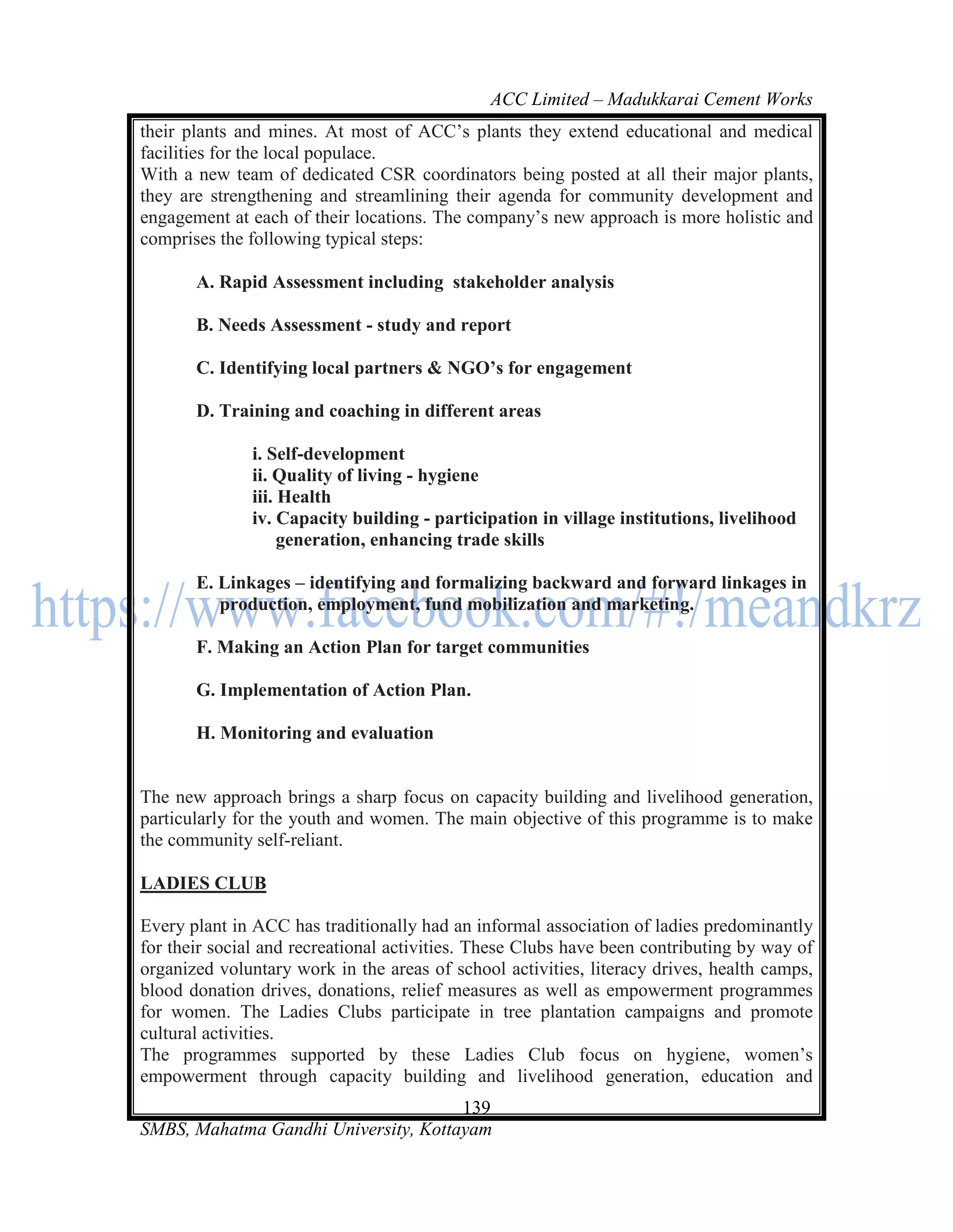 ACC Limited – Madukkarai Cement Works
their plants and mines. At most of ACC‘s plants they extend educational and medical
facilities for the local populace.
With a new team of dedicated CSR coordinators being posted at all their major plants,
they are strengthening and streamlining their agenda for community development and
engagement at each of their locations. The company‘s new approach is more holistic and
comprises the following typical steps:

       A. Rapid Assessment including stakeholder analysis

       B. Needs Assessment - study and report

       C. Identifying local partners & NGO’s for engagement

       D. Training and coaching in different areas

              i. Self-development
              ii. Quality of living - hygiene
              iii. Health
              iv. Capacity building - participation in village institutions, livelihood
                   generation, enhancing trade skills

       E. Linkages – identifying and formalizing backward and forward linkages in
          production, employment, fund mobilization and marketing.

       F. Making an Action Plan for target communities

       G. Implementation of Action Plan.

       H. Monitoring and evaluation


The new approach brings a sharp focus on capacity building and livelihood generation,
particularly for the youth and women. The main objective of this programme is to make
the community self-reliant.

LADIES CLUB

Every plant in ACC has traditionally had an informal association of ladies predominantly
for their social and recreational activities. These Clubs have been contributing by way of
organized voluntary work in the areas of school activities, literacy drives, health camps,
blood donation drives, donations, relief measures as well as empowerment programmes
for women. The Ladies Clubs participate in tree plantation campaigns and promote
cultural activities.
The programmes supported by these Ladies Club focus on hygiene, women‘s
empowerment through capacity building and livelihood generation, education and
                                      139
SMBS, Mahatma Gandhi University, Kottayam
 