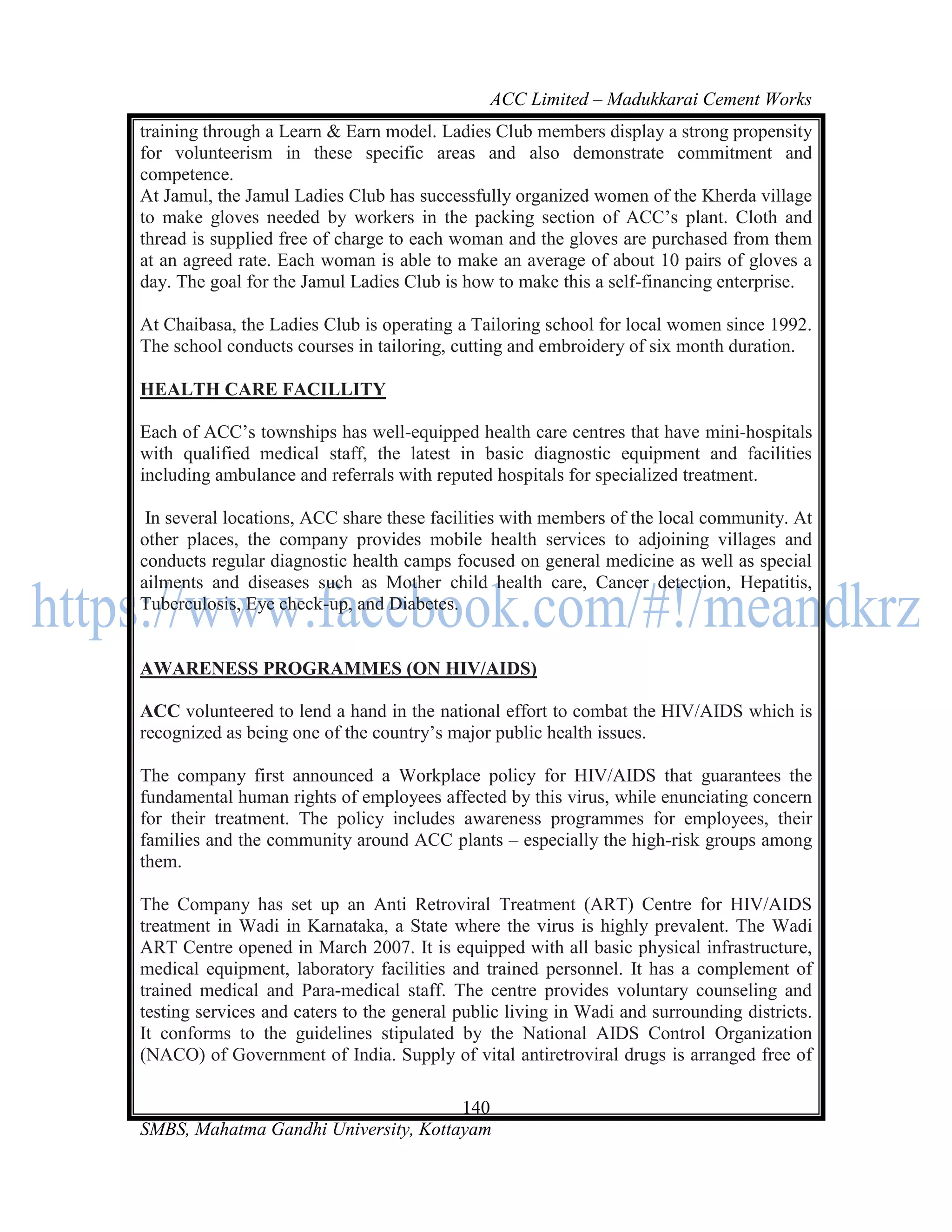 ACC Limited – Madukkarai Cement Works
training through a Learn & Earn model. Ladies Club members display a strong propensity
for volunteerism in these specific areas and also demonstrate commitment and
competence.
At Jamul, the Jamul Ladies Club has successfully organized women of the Kherda village
to make gloves needed by workers in the packing section of ACC‘s plant. Cloth and
thread is supplied free of charge to each woman and the gloves are purchased from them
at an agreed rate. Each woman is able to make an average of about 10 pairs of gloves a
day. The goal for the Jamul Ladies Club is how to make this a self-financing enterprise.

At Chaibasa, the Ladies Club is operating a Tailoring school for local women since 1992.
The school conducts courses in tailoring, cutting and embroidery of six month duration.

HEALTH CARE FACILLITY

Each of ACC‘s townships has well-equipped health care centres that have mini-hospitals
with qualified medical staff, the latest in basic diagnostic equipment and facilities
including ambulance and referrals with reputed hospitals for specialized treatment.

 In several locations, ACC share these facilities with members of the local community. At
other places, the company provides mobile health services to adjoining villages and
conducts regular diagnostic health camps focused on general medicine as well as special
ailments and diseases such as Mother child health care, Cancer detection, Hepatitis,
Tuberculosis, Eye check-up, and Diabetes.


AWARENESS PROGRAMMES (ON HIV/AIDS)

ACC volunteered to lend a hand in the national effort to combat the HIV/AIDS which is
recognized as being one of the country‘s major public health issues.

The company first announced a Workplace policy for HIV/AIDS that guarantees the
fundamental human rights of employees affected by this virus, while enunciating concern
for their treatment. The policy includes awareness programmes for employees, their
families and the community around ACC plants – especially the high-risk groups among
them.

The Company has set up an Anti Retroviral Treatment (ART) Centre for HIV/AIDS
treatment in Wadi in Karnataka, a State where the virus is highly prevalent. The Wadi
ART Centre opened in March 2007. It is equipped with all basic physical infrastructure,
medical equipment, laboratory facilities and trained personnel. It has a complement of
trained medical and Para-medical staff. The centre provides voluntary counseling and
testing services and caters to the general public living in Wadi and surrounding districts.
It conforms to the guidelines stipulated by the National AIDS Control Organization
(NACO) of Government of India. Supply of vital antiretroviral drugs is arranged free of

                                      140
SMBS, Mahatma Gandhi University, Kottayam
 