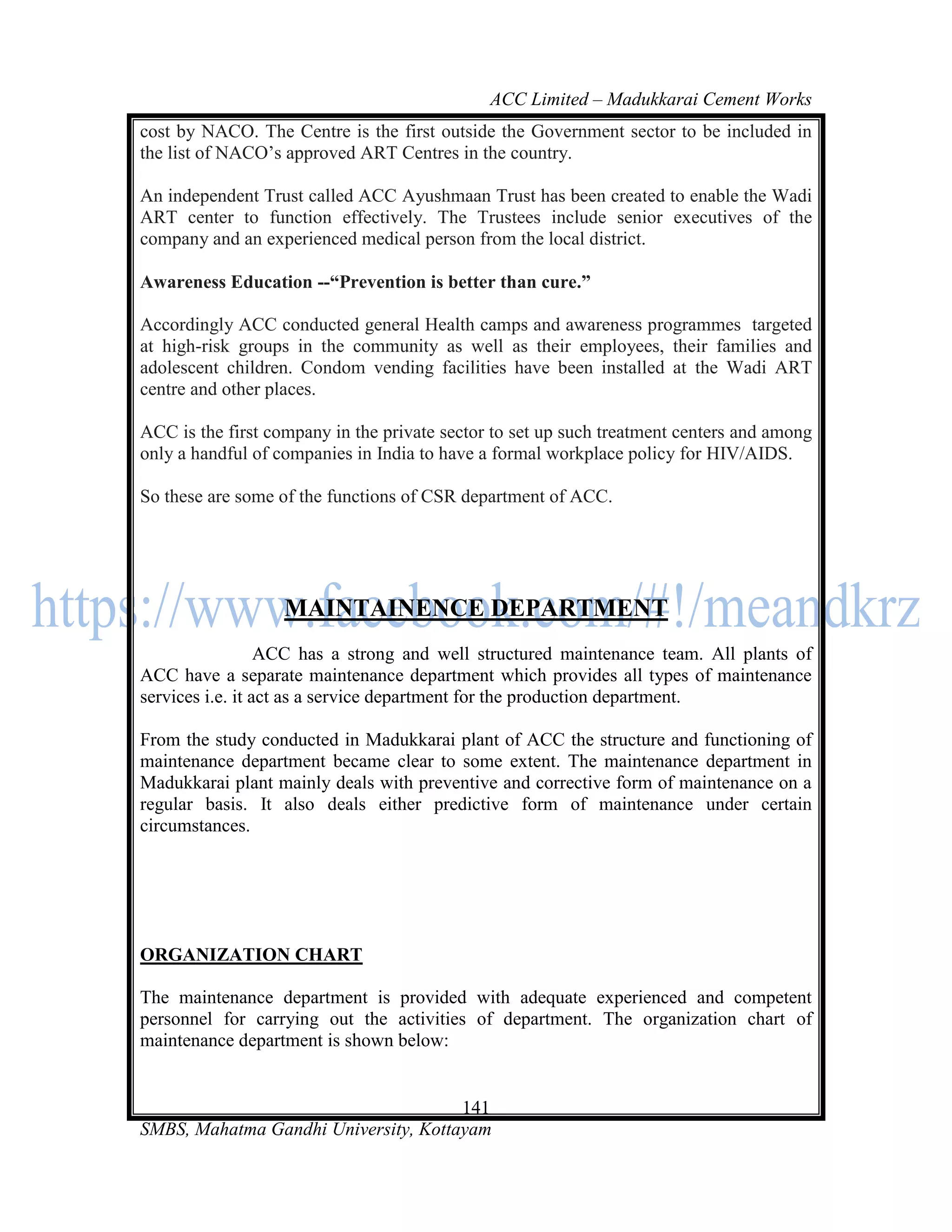 ACC Limited – Madukkarai Cement Works
cost by NACO. The Centre is the first outside the Government sector to be included in
the list of NACO‘s approved ART Centres in the country.

An independent Trust called ACC Ayushmaan Trust has been created to enable the Wadi
ART center to function effectively. The Trustees include senior executives of the
company and an experienced medical person from the local district.

Awareness Education --―Prevention is better than cure.‖

Accordingly ACC conducted general Health camps and awareness programmes targeted
at high-risk groups in the community as well as their employees, their families and
adolescent children. Condom vending facilities have been installed at the Wadi ART
centre and other places.

ACC is the first company in the private sector to set up such treatment centers and among
only a handful of companies in India to have a formal workplace policy for HIV/AIDS.

So these are some of the functions of CSR department of ACC.




                   MAINTAINENCE DEPARTMENT
                  ACC has a strong and well structured maintenance team. All plants of
ACC have a separate maintenance department which provides all types of maintenance
services i.e. it act as a service department for the production department.

From the study conducted in Madukkarai plant of ACC the structure and functioning of
maintenance department became clear to some extent. The maintenance department in
Madukkarai plant mainly deals with preventive and corrective form of maintenance on a
regular basis. It also deals either predictive form of maintenance under certain
circumstances.




ORGANIZATION CHART

The maintenance department is provided with adequate experienced and competent
personnel for carrying out the activities of department. The organization chart of
maintenance department is shown below:


                                      141
SMBS, Mahatma Gandhi University, Kottayam
 