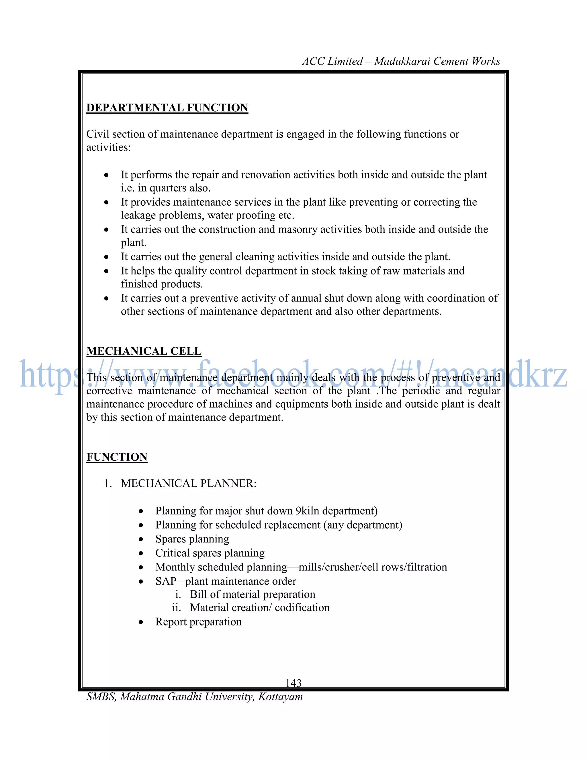 ACC Limited – Madukkarai Cement Works



DEPARTMENTAL FUNCTION

Civil section of maintenance department is engaged in the following functions or
activities:

      It performs the repair and renovation activities both inside and outside the plant
       i.e. in quarters also.
      It provides maintenance services in the plant like preventing or correcting the
       leakage problems, water proofing etc.
      It carries out the construction and masonry activities both inside and outside the
       plant.
      It carries out the general cleaning activities inside and outside the plant.
      It helps the quality control department in stock taking of raw materials and
       finished products.
      It carries out a preventive activity of annual shut down along with coordination of
       other sections of maintenance department and also other departments.


MECHANICAL CELL

This section of maintenance department mainly deals with the process of preventive and
corrective maintenance of mechanical section of the plant .The periodic and regular
maintenance procedure of machines and equipments both inside and outside plant is dealt
by this section of maintenance department.


FUNCTION

   1. MECHANICAL PLANNER:

              Planning for major shut down 9kiln department)
              Planning for scheduled replacement (any department)
              Spares planning
              Critical spares planning
              Monthly scheduled planning—mills/crusher/cell rows/filtration
              SAP –plant maintenance order
                    i. Bill of material preparation
                   ii. Material creation/ codification
              Report preparation




                                      143
SMBS, Mahatma Gandhi University, Kottayam
 