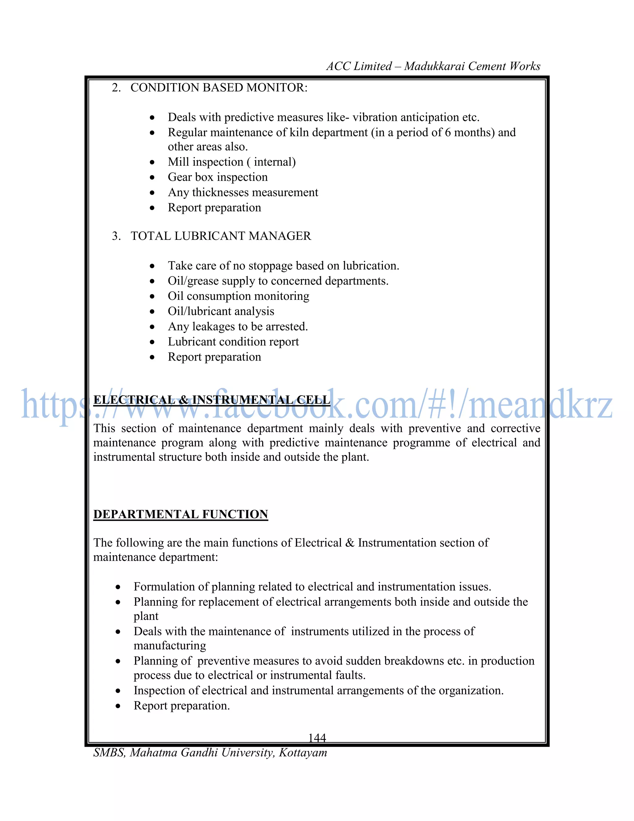 ACC Limited – Madukkarai Cement Works
   2. CONDITION BASED MONITOR:

              Deals with predictive measures like- vibration anticipation etc.
              Regular maintenance of kiln department (in a period of 6 months) and
               other areas also.
              Mill inspection ( internal)
              Gear box inspection
              Any thicknesses measurement
              Report preparation

   3. TOTAL LUBRICANT MANAGER

              Take care of no stoppage based on lubrication.
              Oil/grease supply to concerned departments.
              Oil consumption monitoring
              Oil/lubricant analysis
              Any leakages to be arrested.
              Lubricant condition report
              Report preparation


ELECTRICAL & INSTRUMENTAL CELL

This section of maintenance department mainly deals with preventive and corrective
maintenance program along with predictive maintenance programme of electrical and
instrumental structure both inside and outside the plant.



DEPARTMENTAL FUNCTION

The following are the main functions of Electrical & Instrumentation section of
maintenance department:

       Formulation of planning related to electrical and instrumentation issues.
       Planning for replacement of electrical arrangements both inside and outside the
        plant
       Deals with the maintenance of instruments utilized in the process of
        manufacturing
       Planning of preventive measures to avoid sudden breakdowns etc. in production
        process due to electrical or instrumental faults.
       Inspection of electrical and instrumental arrangements of the organization.
       Report preparation.

                                      144
SMBS, Mahatma Gandhi University, Kottayam
 