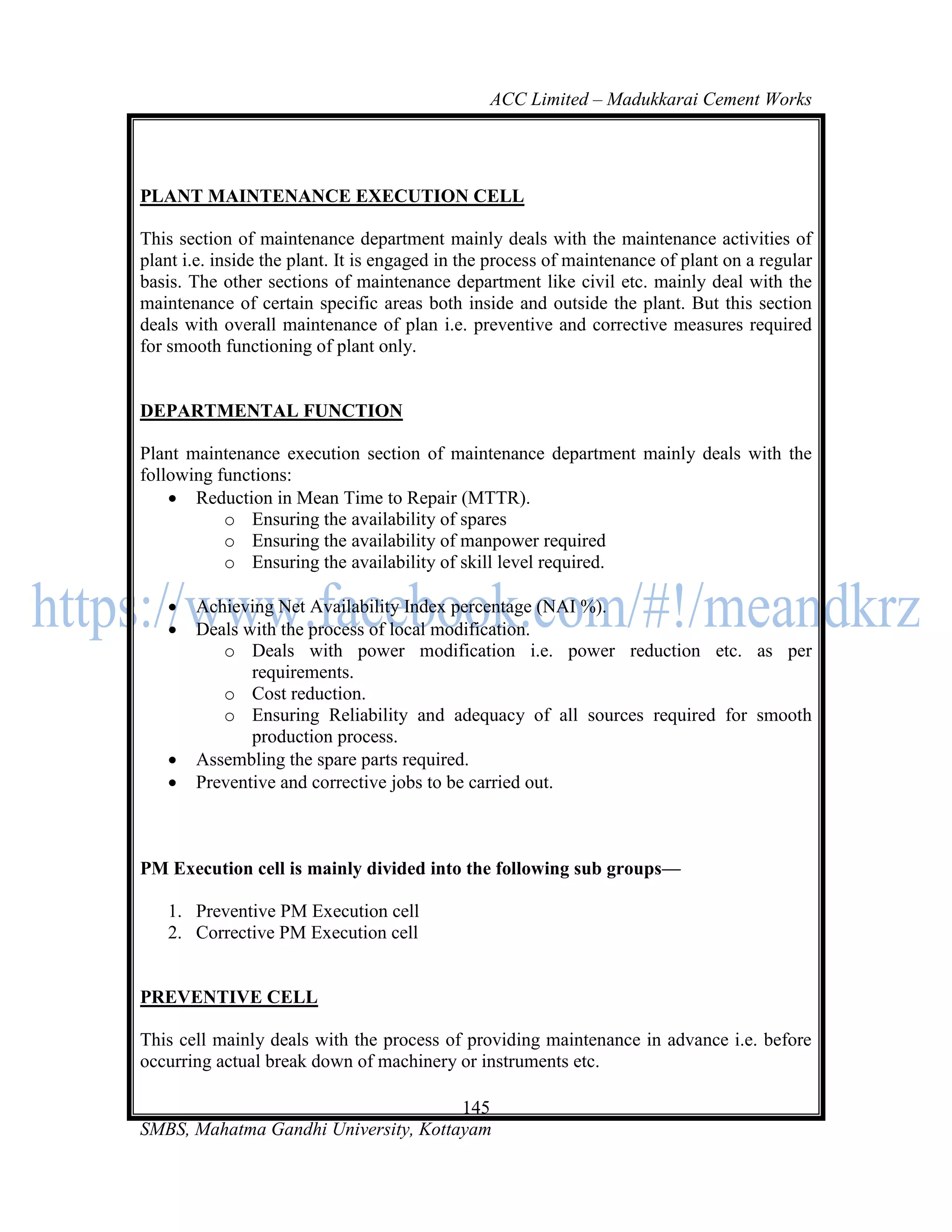 ACC Limited – Madukkarai Cement Works




PLANT MAINTENANCE EXECUTION CELL

This section of maintenance department mainly deals with the maintenance activities of
plant i.e. inside the plant. It is engaged in the process of maintenance of plant on a regular
basis. The other sections of maintenance department like civil etc. mainly deal with the
maintenance of certain specific areas both inside and outside the plant. But this section
deals with overall maintenance of plan i.e. preventive and corrective measures required
for smooth functioning of plant only.


DEPARTMENTAL FUNCTION

Plant maintenance execution section of maintenance department mainly deals with the
following functions:
     Reduction in Mean Time to Repair (MTTR).
           o Ensuring the availability of spares
           o Ensuring the availability of manpower required
           o Ensuring the availability of skill level required.

      Achieving Net Availability Index percentage (NAI %).
      Deals with the process of local modification.
          o Deals with power modification i.e. power reduction etc. as per
              requirements.
          o Cost reduction.
          o Ensuring Reliability and adequacy of all sources required for smooth
              production process.
      Assembling the spare parts required.
      Preventive and corrective jobs to be carried out.



PM Execution cell is mainly divided into the following sub groups—

   1. Preventive PM Execution cell
   2. Corrective PM Execution cell


PREVENTIVE CELL

This cell mainly deals with the process of providing maintenance in advance i.e. before
occurring actual break down of machinery or instruments etc.

                                      145
SMBS, Mahatma Gandhi University, Kottayam
 