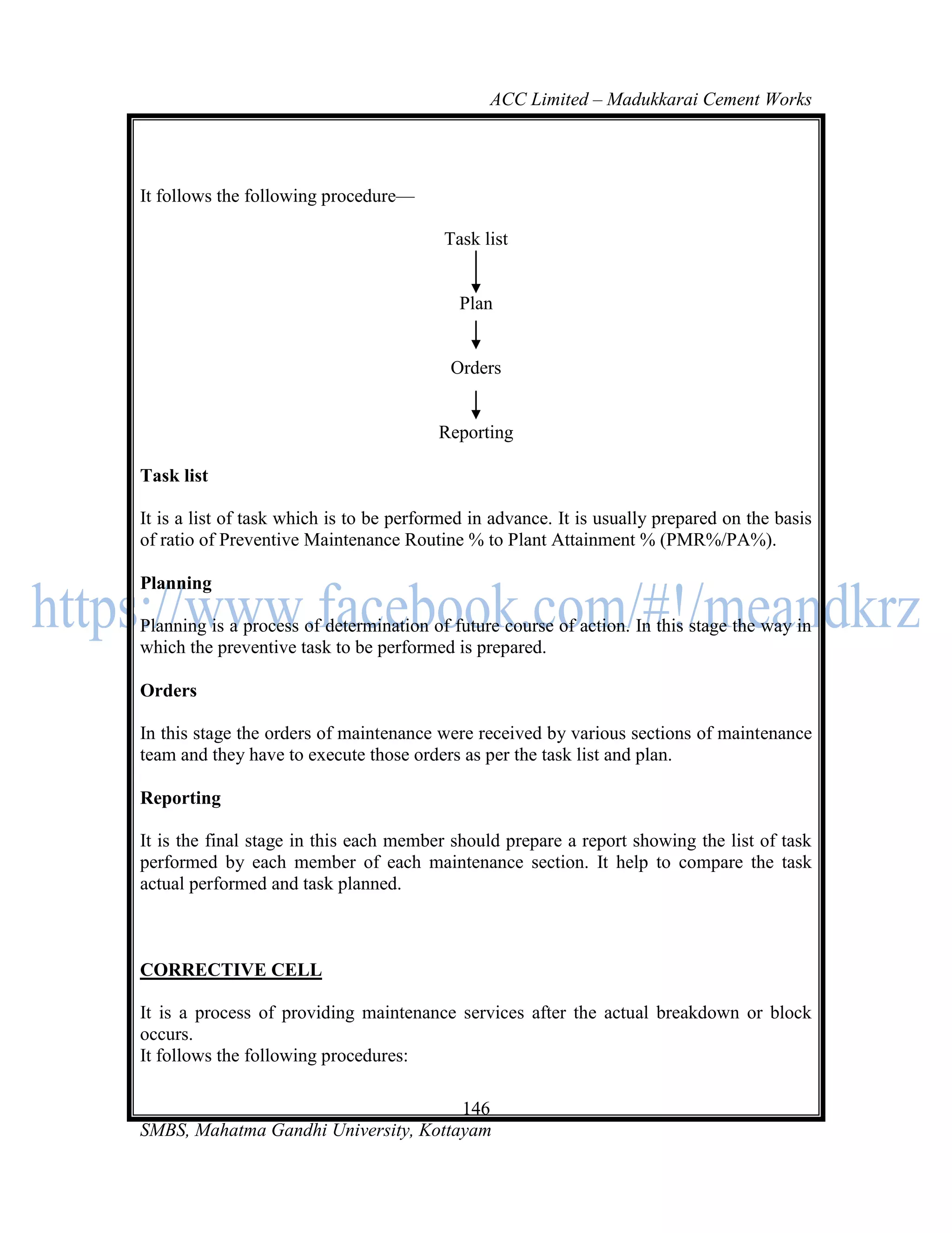 ACC Limited – Madukkarai Cement Works




It follows the following procedure—

                                          Task list


                                            Plan


                                           Orders


                                         Reporting

Task list

It is a list of task which is to be performed in advance. It is usually prepared on the basis
of ratio of Preventive Maintenance Routine % to Plant Attainment % (PMR%/PA%).

Planning

Planning is a process of determination of future course of action. In this stage the way in
which the preventive task to be performed is prepared.

Orders

In this stage the orders of maintenance were received by various sections of maintenance
team and they have to execute those orders as per the task list and plan.

Reporting

It is the final stage in this each member should prepare a report showing the list of task
performed by each member of each maintenance section. It help to compare the task
actual performed and task planned.



CORRECTIVE CELL

It is a process of providing maintenance services after the actual breakdown or block
occurs.
It follows the following procedures:

                                      146
SMBS, Mahatma Gandhi University, Kottayam
 