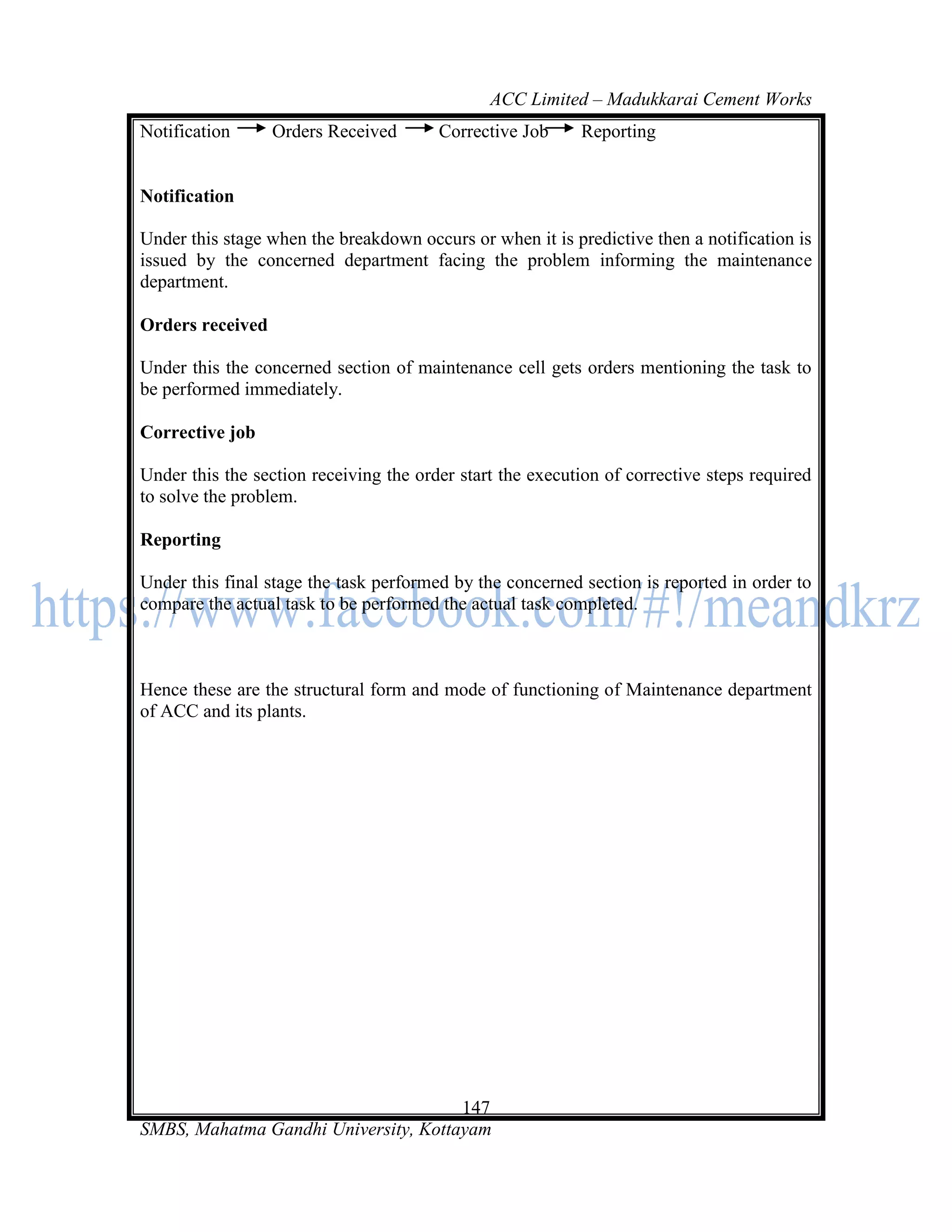 ACC Limited – Madukkarai Cement Works
Notification      Orders Received       Corrective Job     Reporting


Notification

Under this stage when the breakdown occurs or when it is predictive then a notification is
issued by the concerned department facing the problem informing the maintenance
department.

Orders received

Under this the concerned section of maintenance cell gets orders mentioning the task to
be performed immediately.

Corrective job

Under this the section receiving the order start the execution of corrective steps required
to solve the problem.

Reporting

Under this final stage the task performed by the concerned section is reported in order to
compare the actual task to be performed the actual task completed.



Hence these are the structural form and mode of functioning of Maintenance department
of ACC and its plants.




                                      147
SMBS, Mahatma Gandhi University, Kottayam
 