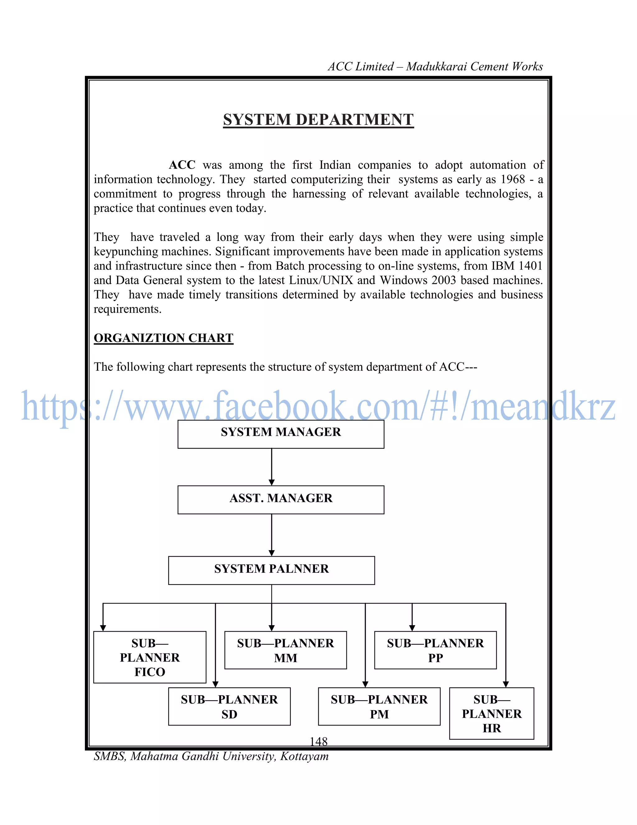 ACC Limited – Madukkarai Cement Works



                         SYSTEM DEPARTMENT

                ACC was among the first Indian companies to adopt automation of
information technology. They started computerizing their systems as early as 1968 - a
commitment to progress through the harnessing of relevant available technologies, a
practice that continues even today.

They have traveled a long way from their early days when they were using simple
keypunching machines. Significant improvements have been made in application systems
and infrastructure since then - from Batch processing to on-line systems, from IBM 1401
and Data General system to the latest Linux/UNIX and Windows 2003 based machines.
They have made timely transitions determined by available technologies and business
requirements.

ORGANIZTION CHART

The following chart represents the structure of system department of ACC---




                        SYSTEM MANAGER




                          ASST. MANAGER




                       SYSTEM PALNNER




       SUB—                 SUB—PLANNER                  SUB—PLANNER
     PLANNER                    MM                            PP
       FICO

                 SUB—PLANNER                  SUB—PLANNER                SUB—
                      SD                          PM                   PLANNER
                                                                          HR
                                      148
SMBS, Mahatma Gandhi University, Kottayam
 