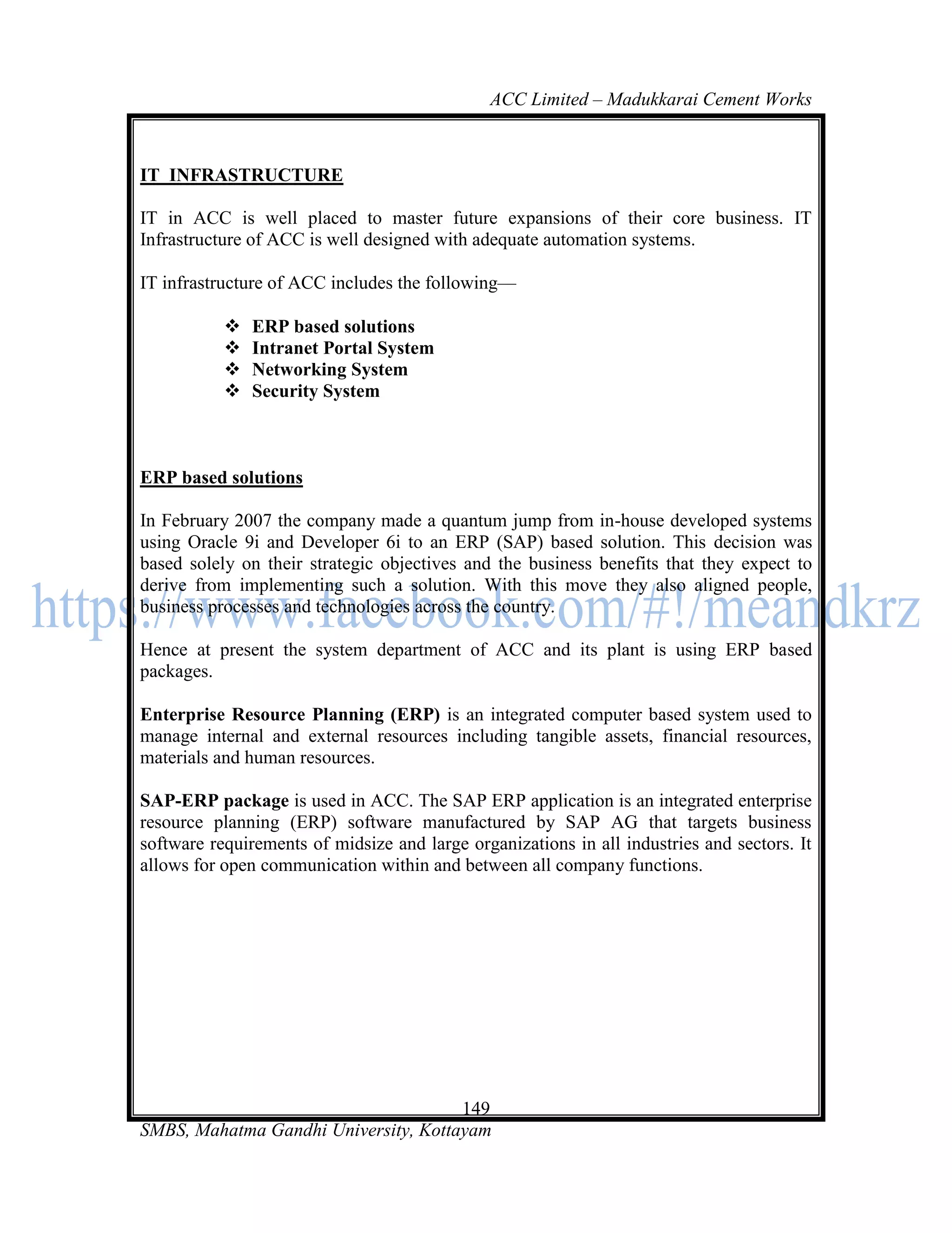 ACC Limited – Madukkarai Cement Works



IT INFRASTRUCTURE

IT in ACC is well placed to master future expansions of their core business. IT
Infrastructure of ACC is well designed with adequate automation systems.

IT infrastructure of ACC includes the following—

              ERP based solutions
              Intranet Portal System
              Networking System
              Security System



ERP based solutions

In February 2007 the company made a quantum jump from in-house developed systems
using Oracle 9i and Developer 6i to an ERP (SAP) based solution. This decision was
based solely on their strategic objectives and the business benefits that they expect to
derive from implementing such a solution. With this move they also aligned people,
business processes and technologies across the country.

Hence at present the system department of ACC and its plant is using ERP based
packages.

Enterprise Resource Planning (ERP) is an integrated computer based system used to
manage internal and external resources including tangible assets, financial resources,
materials and human resources.

SAP-ERP package is used in ACC. The SAP ERP application is an integrated enterprise
resource planning (ERP) software manufactured by SAP AG that targets business
software requirements of midsize and large organizations in all industries and sectors. It
allows for open communication within and between all company functions.




                                      149
SMBS, Mahatma Gandhi University, Kottayam
 