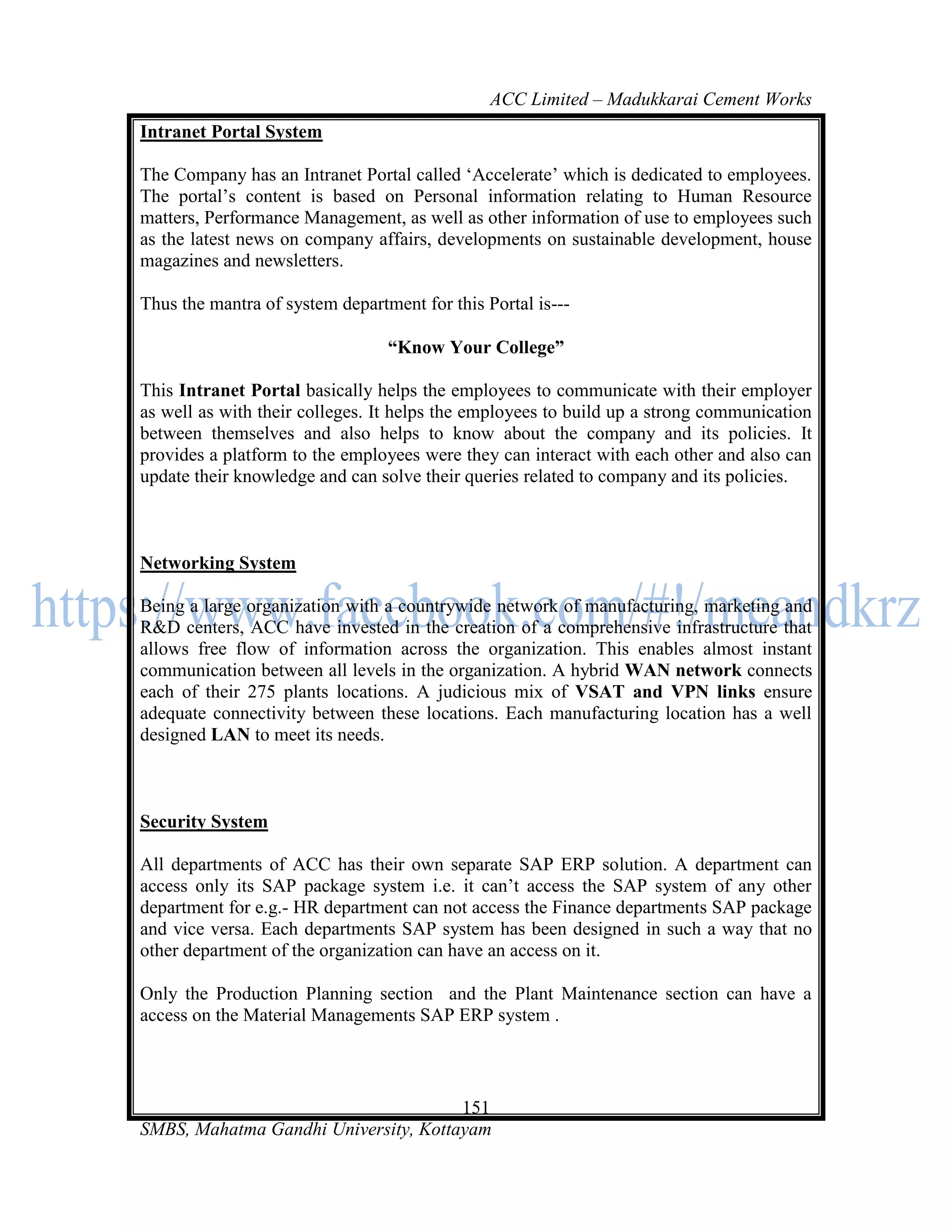 ACC Limited – Madukkarai Cement Works
Intranet Portal System

The Company has an Intranet Portal called ‗Accelerate‘ which is dedicated to employees.
The portal‘s content is based on Personal information relating to Human Resource
matters, Performance Management, as well as other information of use to employees such
as the latest news on company affairs, developments on sustainable development, house
magazines and newsletters.

Thus the mantra of system department for this Portal is---

                                 ―Know Your College‖

This Intranet Portal basically helps the employees to communicate with their employer
as well as with their colleges. It helps the employees to build up a strong communication
between themselves and also helps to know about the company and its policies. It
provides a platform to the employees were they can interact with each other and also can
update their knowledge and can solve their queries related to company and its policies.



Networking System

Being a large organization with a countrywide network of manufacturing, marketing and
R&D centers, ACC have invested in the creation of a comprehensive infrastructure that
allows free flow of information across the organization. This enables almost instant
communication between all levels in the organization. A hybrid WAN network connects
each of their 275 plants locations. A judicious mix of VSAT and VPN links ensure
adequate connectivity between these locations. Each manufacturing location has a well
designed LAN to meet its needs.



Security System

All departments of ACC has their own separate SAP ERP solution. A department can
access only its SAP package system i.e. it can‘t access the SAP system of any other
department for e.g.- HR department can not access the Finance departments SAP package
and vice versa. Each departments SAP system has been designed in such a way that no
other department of the organization can have an access on it.

Only the Production Planning section and the Plant Maintenance section can have a
access on the Material Managements SAP ERP system .



                                      151
SMBS, Mahatma Gandhi University, Kottayam
 