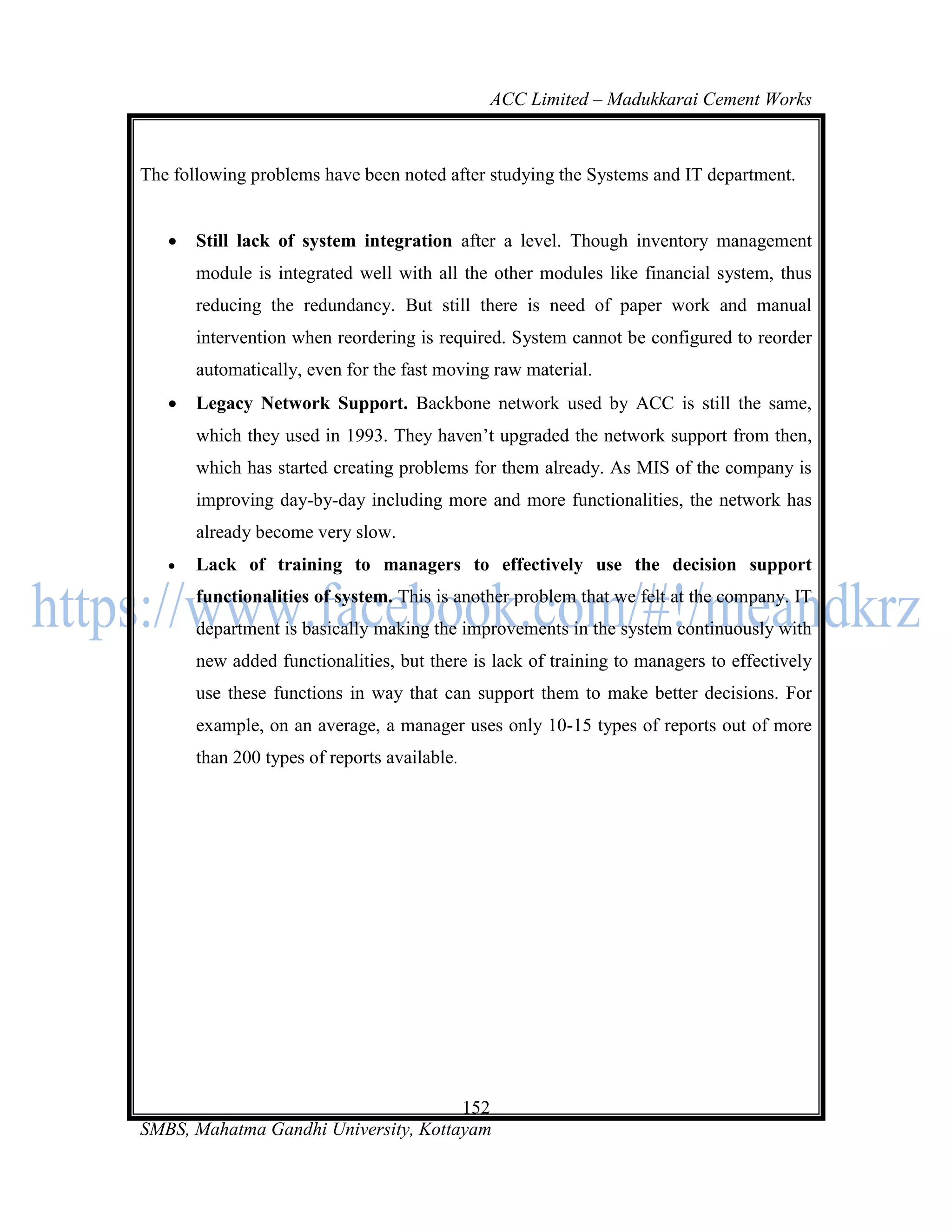 ACC Limited – Madukkarai Cement Works



The following problems have been noted after studying the Systems and IT department.


      Still lack of system integration after a level. Though inventory management
       module is integrated well with all the other modules like financial system, thus
       reducing the redundancy. But still there is need of paper work and manual
       intervention when reordering is required. System cannot be configured to reorder
       automatically, even for the fast moving raw material.
      Legacy Network Support. Backbone network used by ACC is still the same,
       which they used in 1993. They haven‘t upgraded the network support from then,
       which has started creating problems for them already. As MIS of the company is
       improving day-by-day including more and more functionalities, the network has
       already become very slow.
      Lack of training to managers to effectively use the decision support
       functionalities of system. This is another problem that we felt at the company. IT
       department is basically making the improvements in the system continuously with
       new added functionalities, but there is lack of training to managers to effectively
       use these functions in way that can support them to make better decisions. For
       example, on an average, a manager uses only 10-15 types of reports out of more
       than 200 types of reports available.




                                      152
SMBS, Mahatma Gandhi University, Kottayam
 