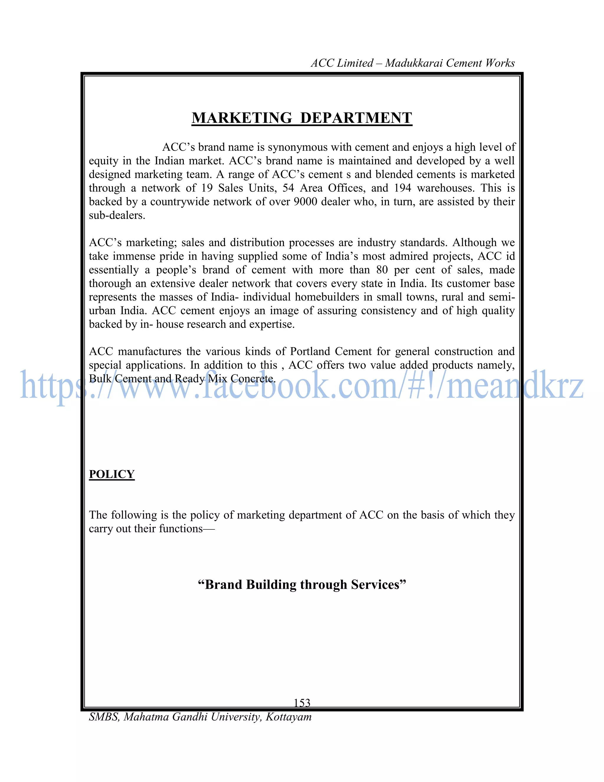 ACC Limited – Madukkarai Cement Works



                     MARKETING DEPARTMENT
                ACC‘s brand name is synonymous with cement and enjoys a high level of
equity in the Indian market. ACC‘s brand name is maintained and developed by a well
designed marketing team. A range of ACC‘s cement s and blended cements is marketed
through a network of 19 Sales Units, 54 Area Offices, and 194 warehouses. This is
backed by a countrywide network of over 9000 dealer who, in turn, are assisted by their
sub-dealers.

ACC‘s marketing; sales and distribution processes are industry standards. Although we
take immense pride in having supplied some of India‘s most admired projects, ACC id
essentially a people‘s brand of cement with more than 80 per cent of sales, made
thorough an extensive dealer network that covers every state in India. Its customer base
represents the masses of India- individual homebuilders in small towns, rural and semi-
urban India. ACC cement enjoys an image of assuring consistency and of high quality
backed by in- house research and expertise.

ACC manufactures the various kinds of Portland Cement for general construction and
special applications. In addition to this , ACC offers two value added products namely,
Bulk Cement and Ready Mix Concrete.




POLICY


The following is the policy of marketing department of ACC on the basis of which they
carry out their functions—



                      ―Brand Building through Services‖




                                      153
SMBS, Mahatma Gandhi University, Kottayam
 