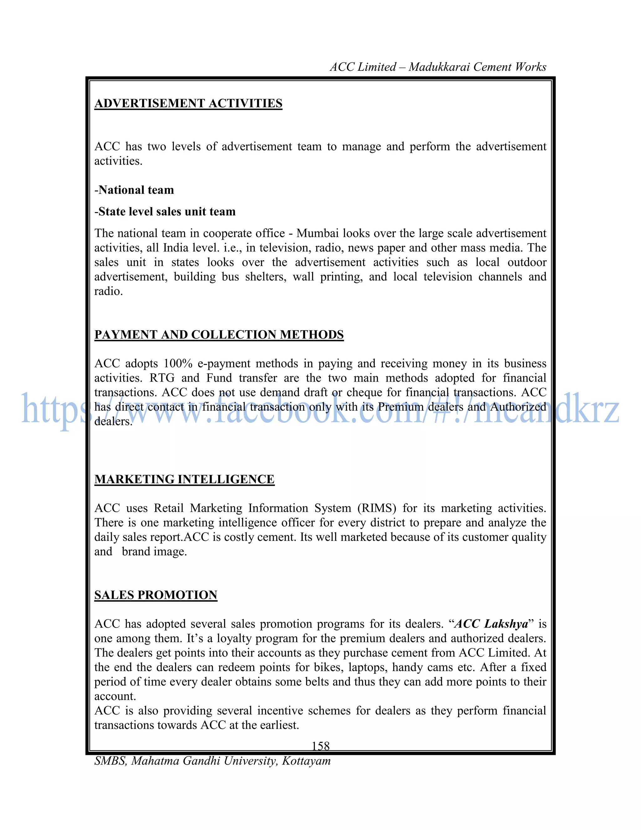ACC Limited – Madukkarai Cement Works

ADVERTISEMENT ACTIVITIES


ACC has two levels of advertisement team to manage and perform the advertisement
activities.

-National team
-State level sales unit team
The national team in cooperate office - Mumbai looks over the large scale advertisement
activities, all India level. i.e., in television, radio, news paper and other mass media. The
sales unit in states looks over the advertisement activities such as local outdoor
advertisement, building bus shelters, wall printing, and local television channels and
radio.


PAYMENT AND COLLECTION METHODS

ACC adopts 100% e-payment methods in paying and receiving money in its business
activities. RTG and Fund transfer are the two main methods adopted for financial
transactions. ACC does not use demand draft or cheque for financial transactions. ACC
has direct contact in financial transaction only with its Premium dealers and Authorized
dealers.



MARKETING INTELLIGENCE

ACC uses Retail Marketing Information System (RIMS) for its marketing activities.
There is one marketing intelligence officer for every district to prepare and analyze the
daily sales report.ACC is costly cement. Its well marketed because of its customer quality
and brand image.


SALES PROMOTION

ACC has adopted several sales promotion programs for its dealers. ―ACC Lakshya‖ is
one among them. It‘s a loyalty program for the premium dealers and authorized dealers.
The dealers get points into their accounts as they purchase cement from ACC Limited. At
the end the dealers can redeem points for bikes, laptops, handy cams etc. After a fixed
period of time every dealer obtains some belts and thus they can add more points to their
account.
ACC is also providing several incentive schemes for dealers as they perform financial
transactions towards ACC at the earliest.
                                      158
SMBS, Mahatma Gandhi University, Kottayam
 