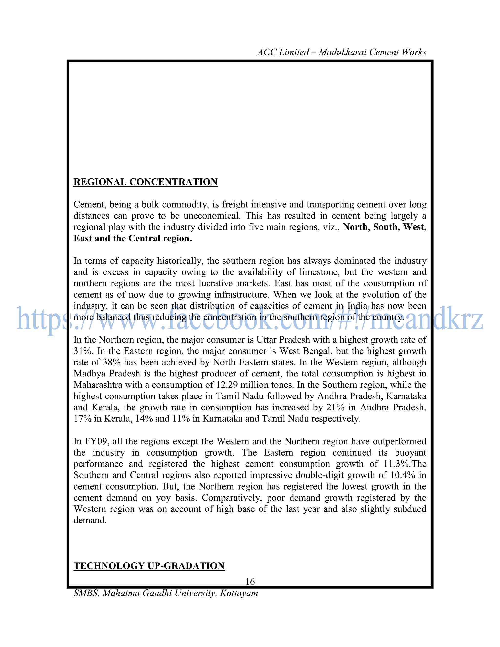 ACC Limited – Madukkarai Cement Works




REGIONAL CONCENTRATION

Cement, being a bulk commodity, is freight intensive and transporting cement over long
distances can prove to be uneconomical. This has resulted in cement being largely a
regional play with the industry divided into five main regions, viz., North, South, West,
East and the Central region.

In terms of capacity historically, the southern region has always dominated the industry
and is excess in capacity owing to the availability of limestone, but the western and
northern regions are the most lucrative markets. East has most of the consumption of
cement as of now due to growing infrastructure. When we look at the evolution of the
industry, it can be seen that distribution of capacities of cement in India has now been
more balanced thus reducing the concentration in the southern region of the country.

In the Northern region, the major consumer is Uttar Pradesh with a highest growth rate of
31%. In the Eastern region, the major consumer is West Bengal, but the highest growth
rate of 38% has been achieved by North Eastern states. In the Western region, although
Madhya Pradesh is the highest producer of cement, the total consumption is highest in
Maharashtra with a consumption of 12.29 million tones. In the Southern region, while the
highest consumption takes place in Tamil Nadu followed by Andhra Pradesh, Karnataka
and Kerala, the growth rate in consumption has increased by 21% in Andhra Pradesh,
17% in Kerala, 14% and 11% in Karnataka and Tamil Nadu respectively.

In FY09, all the regions except the Western and the Northern region have outperformed
the industry in consumption growth. The Eastern region continued its buoyant
performance and registered the highest cement consumption growth of 11.3%.The
Southern and Central regions also reported impressive double-digit growth of 10.4% in
cement consumption. But, the Northern region has registered the lowest growth in the
cement demand on yoy basis. Comparatively, poor demand growth registered by the
Western region was on account of high base of the last year and also slightly subdued
demand.



TECHNOLOGY UP-GRADATION
                                       16
SMBS, Mahatma Gandhi University, Kottayam
 
