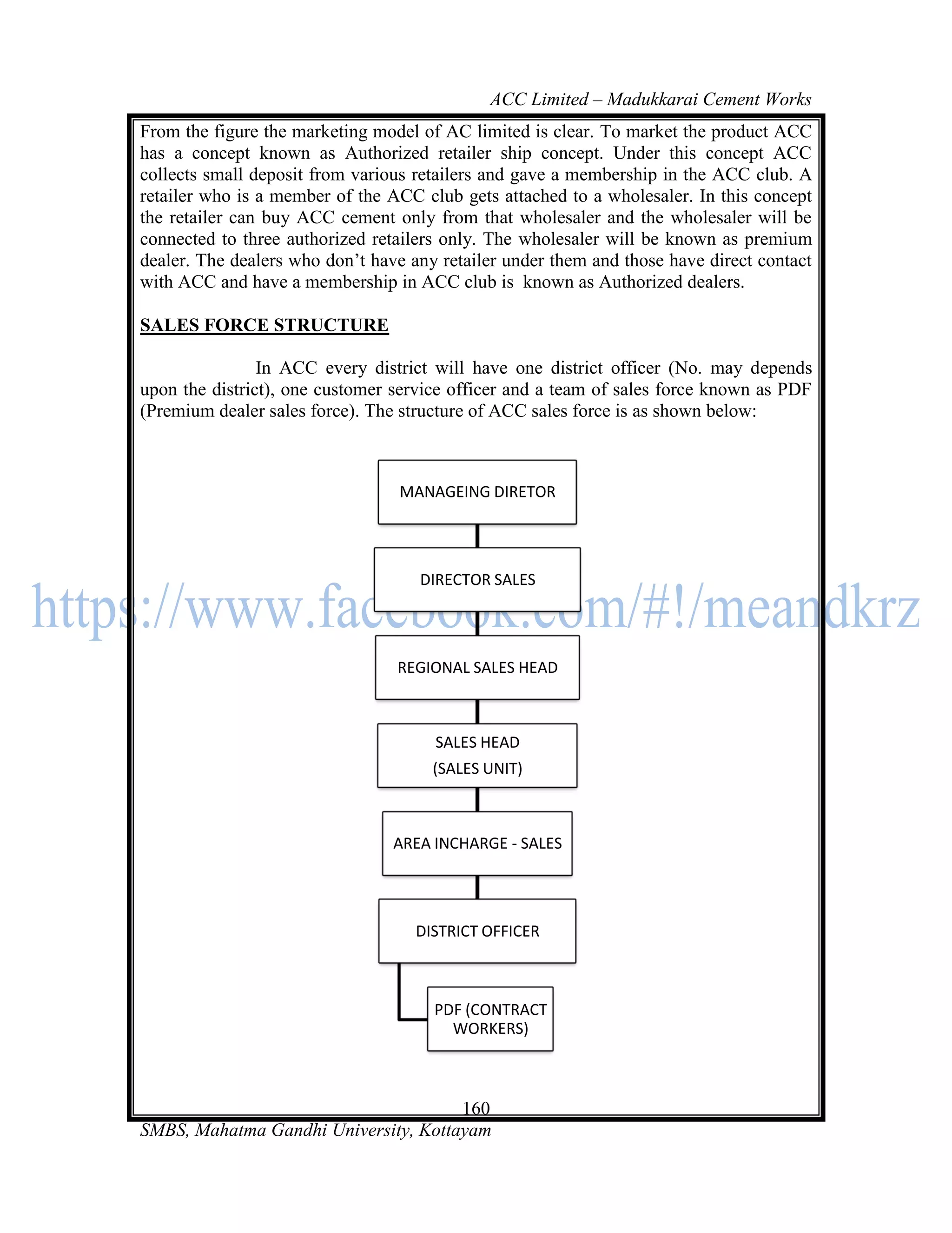 ACC Limited – Madukkarai Cement Works
From the figure the marketing model of AC limited is clear. To market the product ACC
has a concept known as Authorized retailer ship concept. Under this concept ACC
collects small deposit from various retailers and gave a membership in the ACC club. A
retailer who is a member of the ACC club gets attached to a wholesaler. In this concept
the retailer can buy ACC cement only from that wholesaler and the wholesaler will be
connected to three authorized retailers only. The wholesaler will be known as premium
dealer. The dealers who don‘t have any retailer under them and those have direct contact
with ACC and have a membership in ACC club is known as Authorized dealers.

SALES FORCE STRUCTURE

                In ACC every district will have one district officer (No. may depends
upon the district), one customer service officer and a team of sales force known as PDF
(Premium dealer sales force). The structure of ACC sales force is as shown below:



                                 MANAGEING DIRETOR




                                    DIRECTOR SALES




                                 REGIONAL SALES HEAD



                                      SALES HEAD
                                      (SALES UNIT)



                                 AREA INCHARGE - SALES




                                    DISTRICT OFFICER



                                      PDF (CONTRACT
                                        WORKERS)



                                      160
SMBS, Mahatma Gandhi University, Kottayam
 