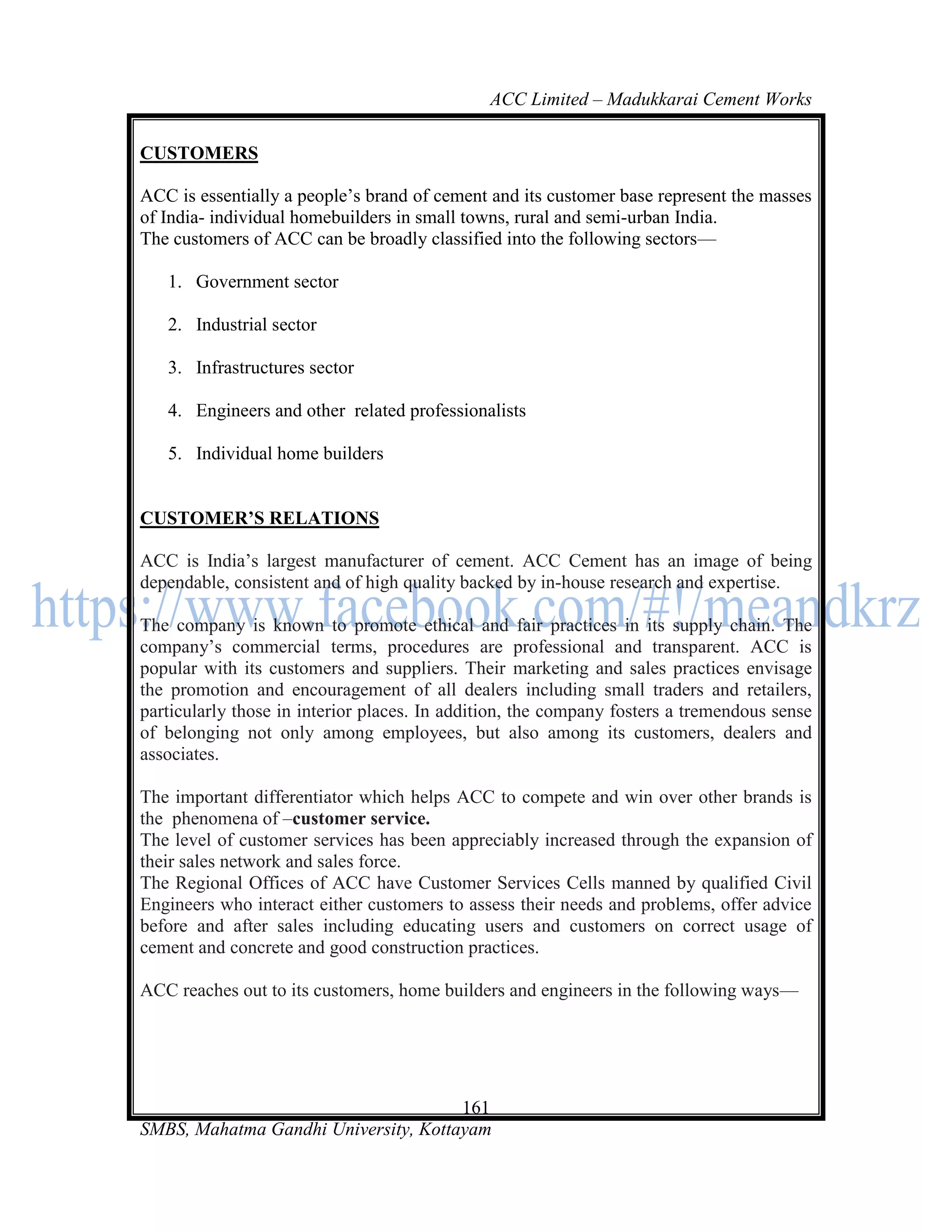 ACC Limited – Madukkarai Cement Works

CUSTOMERS

ACC is essentially a people‘s brand of cement and its customer base represent the masses
of India- individual homebuilders in small towns, rural and semi-urban India.
The customers of ACC can be broadly classified into the following sectors—

   1. Government sector

   2. Industrial sector

   3. Infrastructures sector

   4. Engineers and other related professionalists

   5. Individual home builders


CUSTOMER’S RELATIONS

ACC is India‘s largest manufacturer of cement. ACC Cement has an image of being
dependable, consistent and of high quality backed by in-house research and expertise.

The company is known to promote ethical and fair practices in its supply chain. The
company‘s commercial terms, procedures are professional and transparent. ACC is
popular with its customers and suppliers. Their marketing and sales practices envisage
the promotion and encouragement of all dealers including small traders and retailers,
particularly those in interior places. In addition, the company fosters a tremendous sense
of belonging not only among employees, but also among its customers, dealers and
associates.

The important differentiator which helps ACC to compete and win over other brands is
the phenomena of –customer service.
The level of customer services has been appreciably increased through the expansion of
their sales network and sales force.
The Regional Offices of ACC have Customer Services Cells manned by qualified Civil
Engineers who interact either customers to assess their needs and problems, offer advice
before and after sales including educating users and customers on correct usage of
cement and concrete and good construction practices.

ACC reaches out to its customers, home builders and engineers in the following ways—




                                      161
SMBS, Mahatma Gandhi University, Kottayam
 