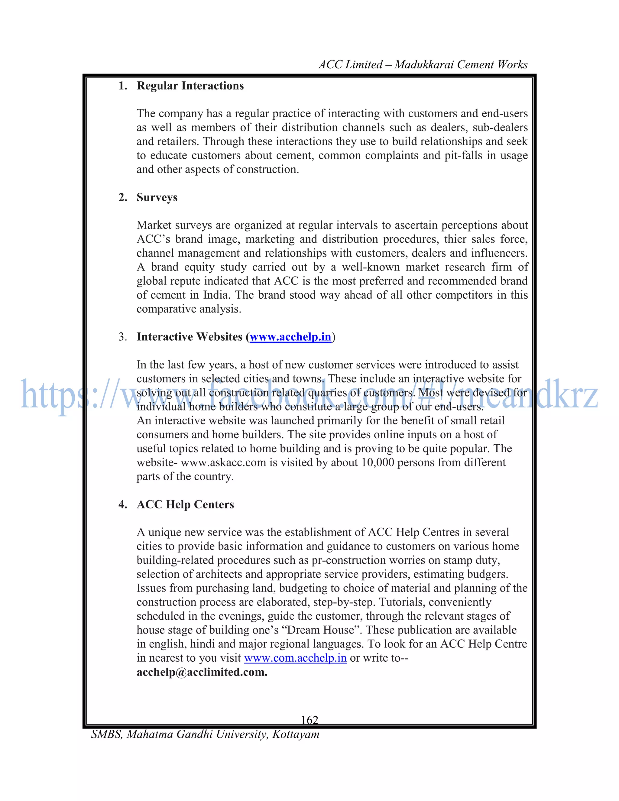 ACC Limited – Madukkarai Cement Works
    1. Regular Interactions

        The company has a regular practice of interacting with customers and end-users
        as well as members of their distribution channels such as dealers, sub-dealers
        and retailers. Through these interactions they use to build relationships and seek
        to educate customers about cement, common complaints and pit-falls in usage
        and other aspects of construction.

    2. Surveys

        Market surveys are organized at regular intervals to ascertain perceptions about
        ACC‘s brand image, marketing and distribution procedures, thier sales force,
        channel management and relationships with customers, dealers and influencers.
        A brand equity study carried out by a well-known market research firm of
        global repute indicated that ACC is the most preferred and recommended brand
        of cement in India. The brand stood way ahead of all other competitors in this
        comparative analysis.

    3. Interactive Websites (www.acchelp.in)

        In the last few years, a host of new customer services were introduced to assist
        customers in selected cities and towns. These include an interactive website for
        solving out all construction related quarries of customers. Most were devised for
        individual home builders who constitute a large group of our end-users.
        An interactive website was launched primarily for the benefit of small retail
        consumers and home builders. The site provides online inputs on a host of
        useful topics related to home building and is proving to be quite popular. The
        website- www.askacc.com is visited by about 10,000 persons from different
        parts of the country.

    4. ACC Help Centers

        A unique new service was the establishment of ACC Help Centres in several
        cities to provide basic information and guidance to customers on various home
        building-related procedures such as pr-construction worries on stamp duty,
        selection of architects and appropriate service providers, estimating budgers.
        Issues from purchasing land, budgeting to choice of material and planning of the
        construction process are elaborated, step-by-step. Tutorials, conveniently
        scheduled in the evenings, guide the customer, through the relevant stages of
        house stage of building one‘s ―Dream House‖. These publication are available
        in english, hindi and major regional languages. To look for an ACC Help Centre
        in nearest to you visit www.com.acchelp.in or write to--
        acchelp@acclimited.com.


                                      162
SMBS, Mahatma Gandhi University, Kottayam
 