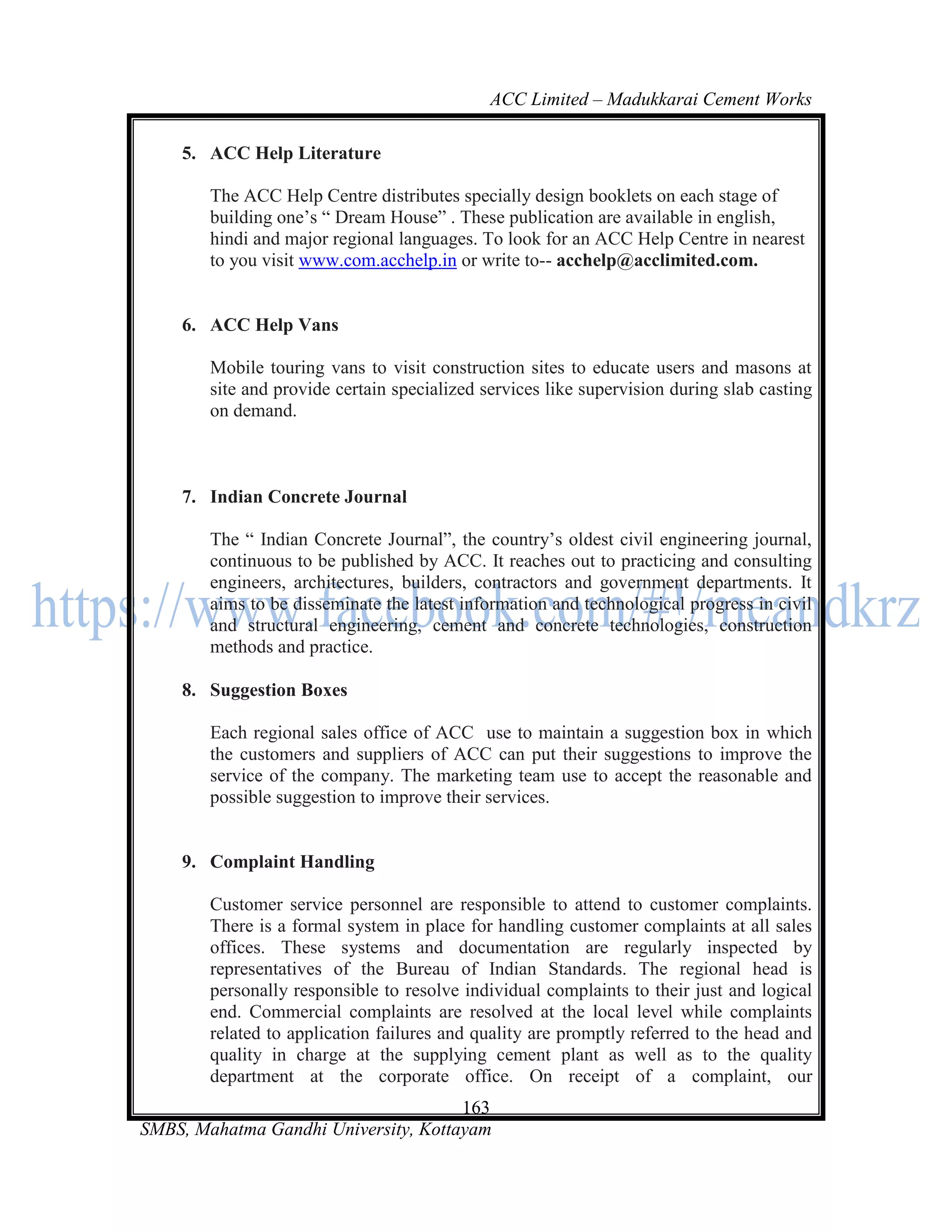 ACC Limited – Madukkarai Cement Works

    5. ACC Help Literature

        The ACC Help Centre distributes specially design booklets on each stage of
        building one‘s ― Dream House‖ . These publication are available in english,
        hindi and major regional languages. To look for an ACC Help Centre in nearest
        to you visit www.com.acchelp.in or write to-- acchelp@acclimited.com.


    6. ACC Help Vans

        Mobile touring vans to visit construction sites to educate users and masons at
        site and provide certain specialized services like supervision during slab casting
        on demand.



    7. Indian Concrete Journal

        The ― Indian Concrete Journal‖, the country‘s oldest civil engineering journal,
        continuous to be published by ACC. It reaches out to practicing and consulting
        engineers, architectures, builders, contractors and government departments. It
        aims to be disseminate the latest information and technological progress in civil
        and structural engineering, cement and concrete technologies, construction
        methods and practice.

    8. Suggestion Boxes

        Each regional sales office of ACC use to maintain a suggestion box in which
        the customers and suppliers of ACC can put their suggestions to improve the
        service of the company. The marketing team use to accept the reasonable and
        possible suggestion to improve their services.


    9. Complaint Handling

        Customer service personnel are responsible to attend to customer complaints.
        There is a formal system in place for handling customer complaints at all sales
        offices. These systems and documentation are regularly inspected by
        representatives of the Bureau of Indian Standards. The regional head is
        personally responsible to resolve individual complaints to their just and logical
        end. Commercial complaints are resolved at the local level while complaints
        related to application failures and quality are promptly referred to the head and
        quality in charge at the supplying cement plant as well as to the quality
        department at the corporate office. On receipt of a complaint, our
                                      163
SMBS, Mahatma Gandhi University, Kottayam
 