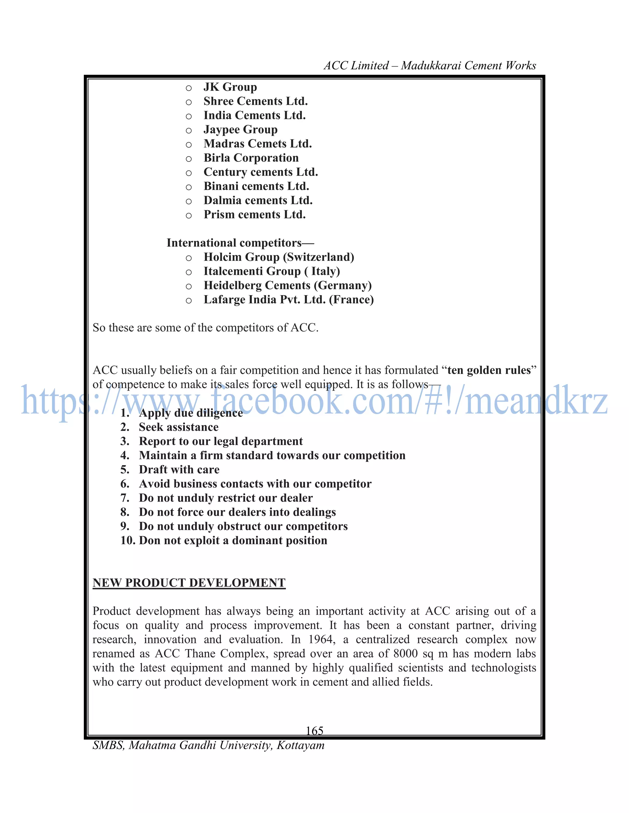 ACC Limited – Madukkarai Cement Works
                  o   JK Group
                  o   Shree Cements Ltd.
                  o   India Cements Ltd.
                  o   Jaypee Group
                  o   Madras Cemets Ltd.
                  o   Birla Corporation
                  o   Century cements Ltd.
                  o   Binani cements Ltd.
                  o   Dalmia cements Ltd.
                  o   Prism cements Ltd.

              International competitors—
                  o Holcim Group (Switzerland)
                  o Italcementi Group ( Italy)
                  o Heidelberg Cements (Germany)
                  o Lafarge India Pvt. Ltd. (France)

So these are some of the competitors of ACC.


ACC usually beliefs on a fair competition and hence it has formulated ―ten golden rules‖
of competence to make its sales force well equipped. It is as follows—

     1. Apply due diligence
     2. Seek assistance
     3. Report to our legal department
     4. Maintain a firm standard towards our competition
     5. Draft with care
     6. Avoid business contacts with our competitor
     7. Do not unduly restrict our dealer
     8. Do not force our dealers into dealings
     9. Do not unduly obstruct our competitors
     10. Don not exploit a dominant position


NEW PRODUCT DEVELOPMENT

Product development has always being an important activity at ACC arising out of a
focus on quality and process improvement. It has been a constant partner, driving
research, innovation and evaluation. In 1964, a centralized research complex now
renamed as ACC Thane Complex, spread over an area of 8000 sq m has modern labs
with the latest equipment and manned by highly qualified scientists and technologists
who carry out product development work in cement and allied fields.


                                      165
SMBS, Mahatma Gandhi University, Kottayam
 