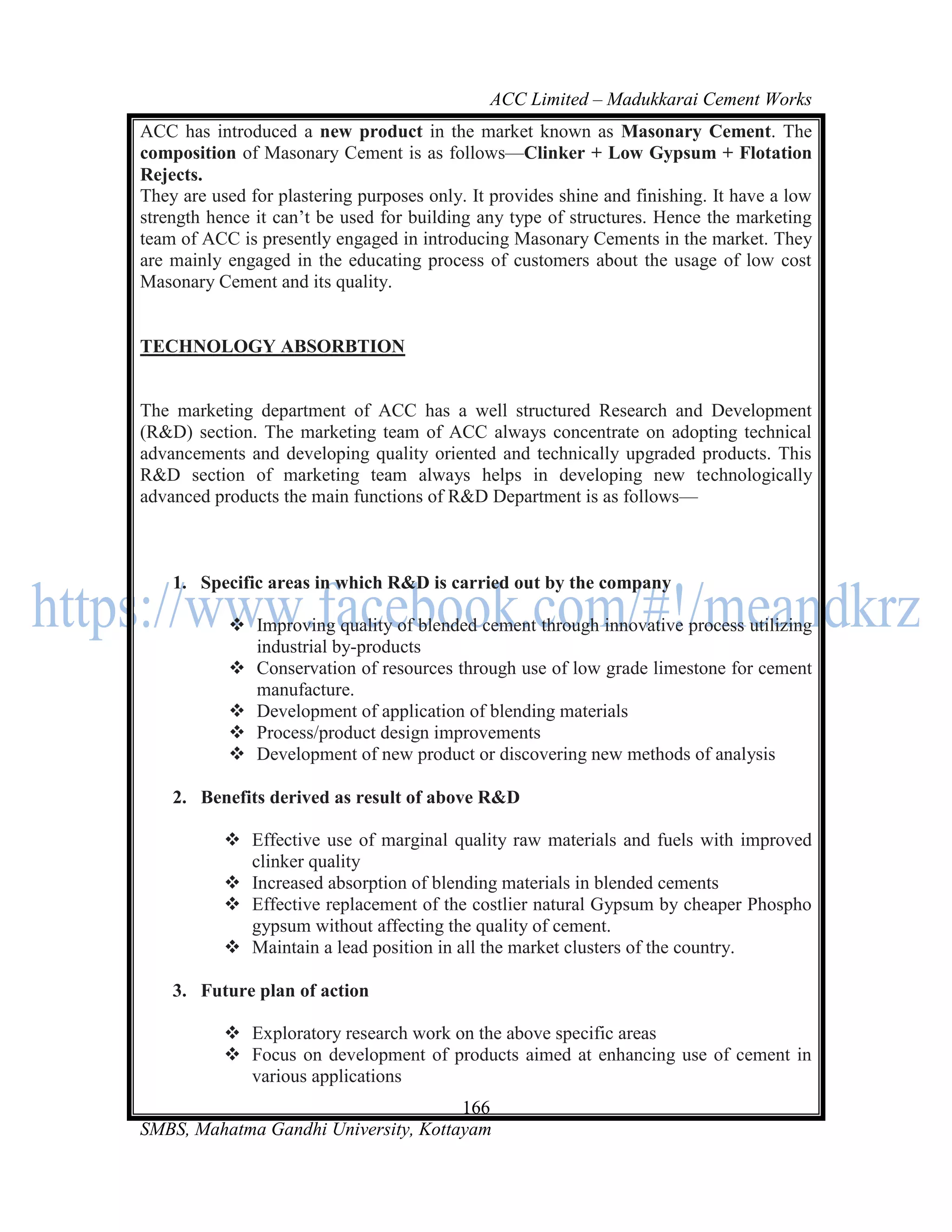 ACC Limited – Madukkarai Cement Works
ACC has introduced a new product in the market known as Masonary Cement. The
composition of Masonary Cement is as follows—Clinker + Low Gypsum + Flotation
Rejects.
They are used for plastering purposes only. It provides shine and finishing. It have a low
strength hence it can‘t be used for building any type of structures. Hence the marketing
team of ACC is presently engaged in introducing Masonary Cements in the market. They
are mainly engaged in the educating process of customers about the usage of low cost
Masonary Cement and its quality.


TECHNOLOGY ABSORBTION


The marketing department of ACC has a well structured Research and Development
(R&D) section. The marketing team of ACC always concentrate on adopting technical
advancements and developing quality oriented and technically upgraded products. This
R&D section of marketing team always helps in developing new technologically
advanced products the main functions of R&D Department is as follows—



    1. Specific areas in which R&D is carried out by the company

            Improving quality of blended cement through innovative process utilizing
             industrial by-products
            Conservation of resources through use of low grade limestone for cement
             manufacture.
            Development of application of blending materials
            Process/product design improvements
            Development of new product or discovering new methods of analysis

    2. Benefits derived as result of above R&D

            Effective use of marginal quality raw materials and fuels with improved
             clinker quality
            Increased absorption of blending materials in blended cements
            Effective replacement of the costlier natural Gypsum by cheaper Phospho
             gypsum without affecting the quality of cement.
            Maintain a lead position in all the market clusters of the country.

    3. Future plan of action

            Exploratory research work on the above specific areas
            Focus on development of products aimed at enhancing use of cement in
             various applications
                                      166
SMBS, Mahatma Gandhi University, Kottayam
 
