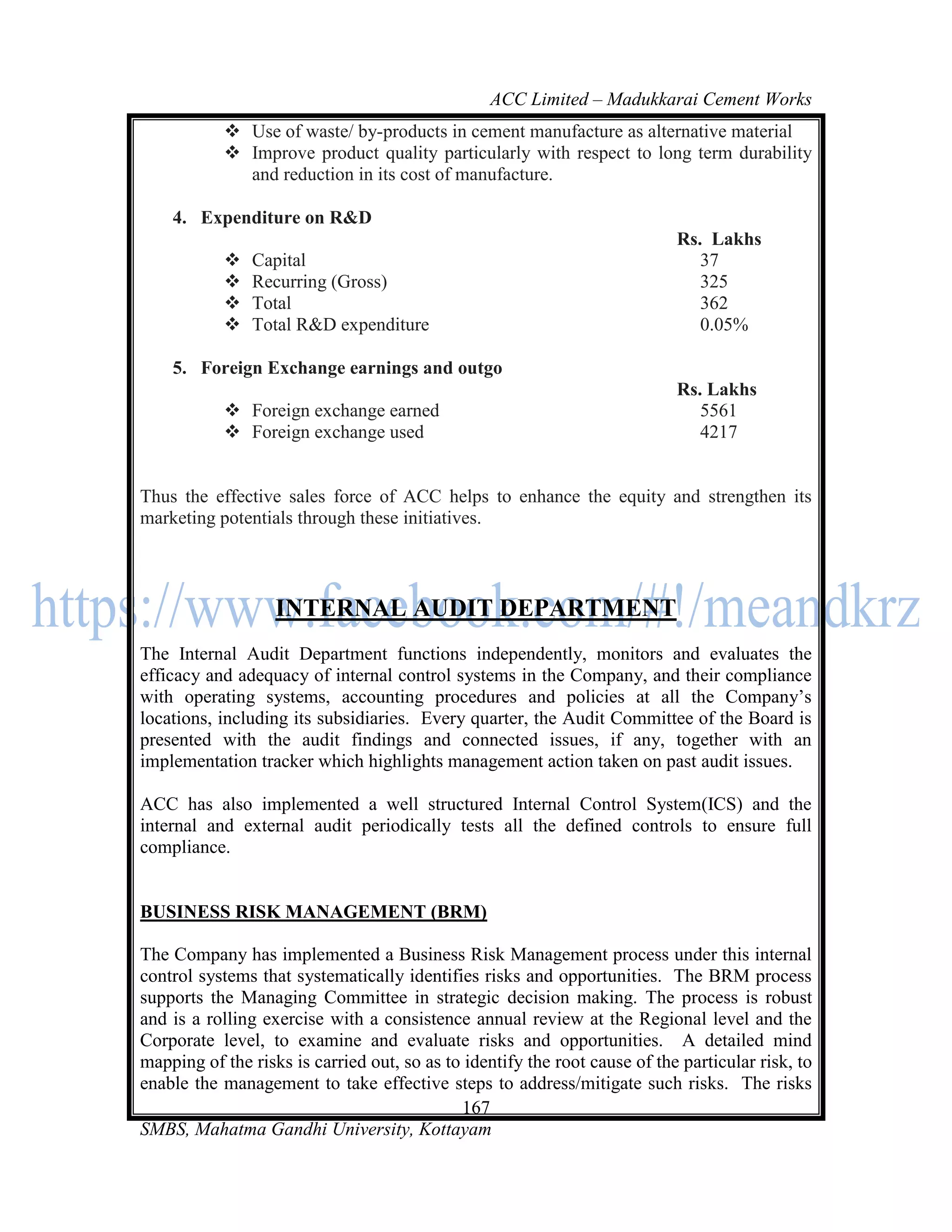 ACC Limited – Madukkarai Cement Works
            Use of waste/ by-products in cement manufacture as alternative material
            Improve product quality particularly with respect to long term durability
             and reduction in its cost of manufacture.

    4. Expenditure on R&D
                                                                            Rs. Lakhs
              Capital                                                         37
              Recurring (Gross)                                               325
              Total                                                           362
              Total R&D expenditure                                           0.05%

    5. Foreign Exchange earnings and outgo
                                                                            Rs. Lakhs
            Foreign exchange earned                                           5561
            Foreign exchange used                                             4217


Thus the effective sales force of ACC helps to enhance the equity and strengthen its
marketing potentials through these initiatives.



                   INTERNAL AUDIT DEPARTMENT
The Internal Audit Department functions independently, monitors and evaluates the
efficacy and adequacy of internal control systems in the Company, and their compliance
with operating systems, accounting procedures and policies at all the Company‘s
locations, including its subsidiaries. Every quarter, the Audit Committee of the Board is
presented with the audit findings and connected issues, if any, together with an
implementation tracker which highlights management action taken on past audit issues.

ACC has also implemented a well structured Internal Control System(ICS) and the
internal and external audit periodically tests all the defined controls to ensure full
compliance.


BUSINESS RISK MANAGEMENT (BRM)

The Company has implemented a Business Risk Management process under this internal
control systems that systematically identifies risks and opportunities. The BRM process
supports the Managing Committee in strategic decision making. The process is robust
and is a rolling exercise with a consistence annual review at the Regional level and the
Corporate level, to examine and evaluate risks and opportunities. A detailed mind
mapping of the risks is carried out, so as to identify the root cause of the particular risk, to
enable the management to take effective steps to address/mitigate such risks. The risks
                                             167
SMBS, Mahatma Gandhi University, Kottayam
 