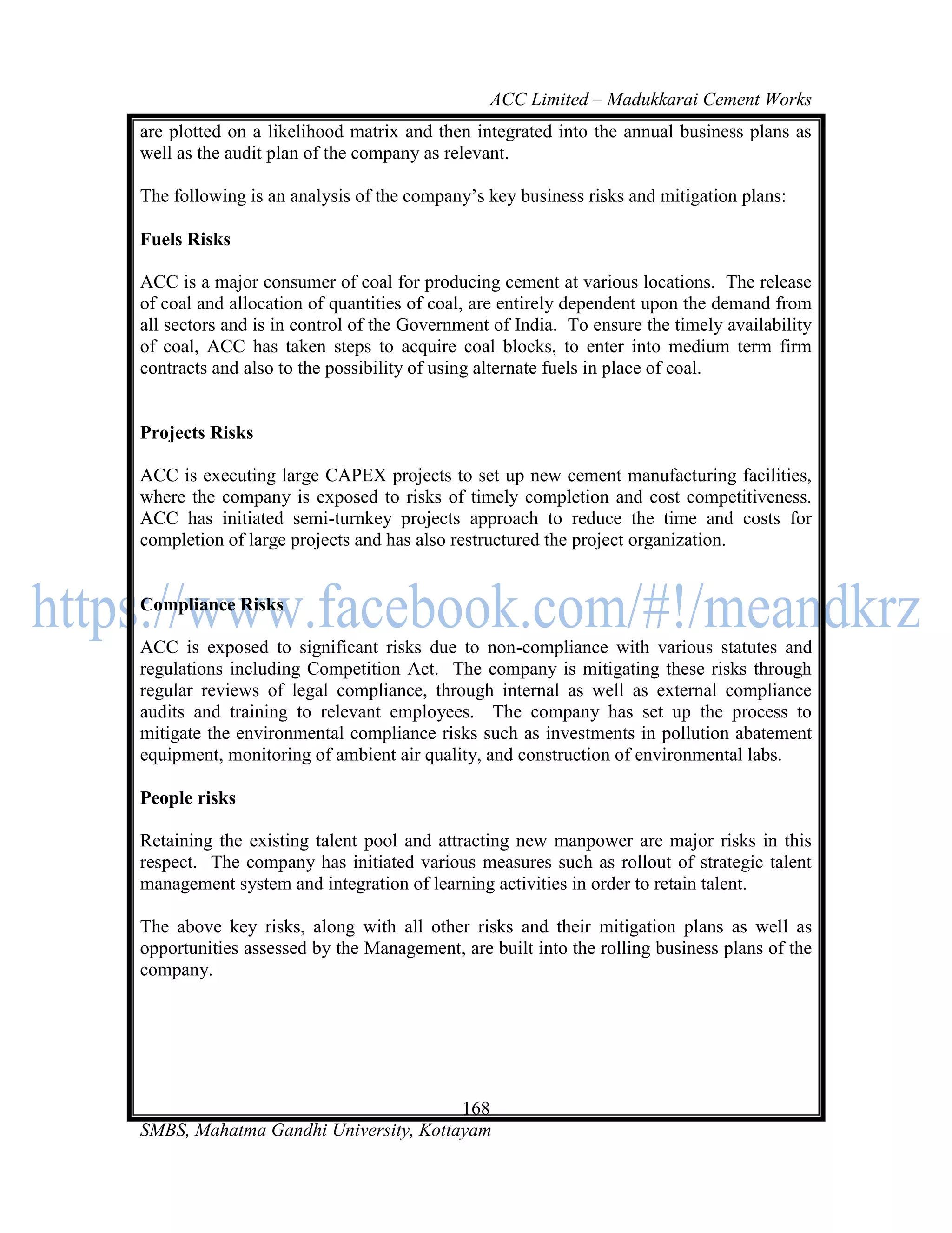 ACC Limited – Madukkarai Cement Works
are plotted on a likelihood matrix and then integrated into the annual business plans as
well as the audit plan of the company as relevant.

The following is an analysis of the company‘s key business risks and mitigation plans:

Fuels Risks

ACC is a major consumer of coal for producing cement at various locations. The release
of coal and allocation of quantities of coal, are entirely dependent upon the demand from
all sectors and is in control of the Government of India. To ensure the timely availability
of coal, ACC has taken steps to acquire coal blocks, to enter into medium term firm
contracts and also to the possibility of using alternate fuels in place of coal.


Projects Risks

ACC is executing large CAPEX projects to set up new cement manufacturing facilities,
where the company is exposed to risks of timely completion and cost competitiveness.
ACC has initiated semi-turnkey projects approach to reduce the time and costs for
completion of large projects and has also restructured the project organization.


Compliance Risks

ACC is exposed to significant risks due to non-compliance with various statutes and
regulations including Competition Act. The company is mitigating these risks through
regular reviews of legal compliance, through internal as well as external compliance
audits and training to relevant employees. The company has set up the process to
mitigate the environmental compliance risks such as investments in pollution abatement
equipment, monitoring of ambient air quality, and construction of environmental labs.

People risks

Retaining the existing talent pool and attracting new manpower are major risks in this
respect. The company has initiated various measures such as rollout of strategic talent
management system and integration of learning activities in order to retain talent.

The above key risks, along with all other risks and their mitigation plans as well as
opportunities assessed by the Management, are built into the rolling business plans of the
company.




                                      168
SMBS, Mahatma Gandhi University, Kottayam
 