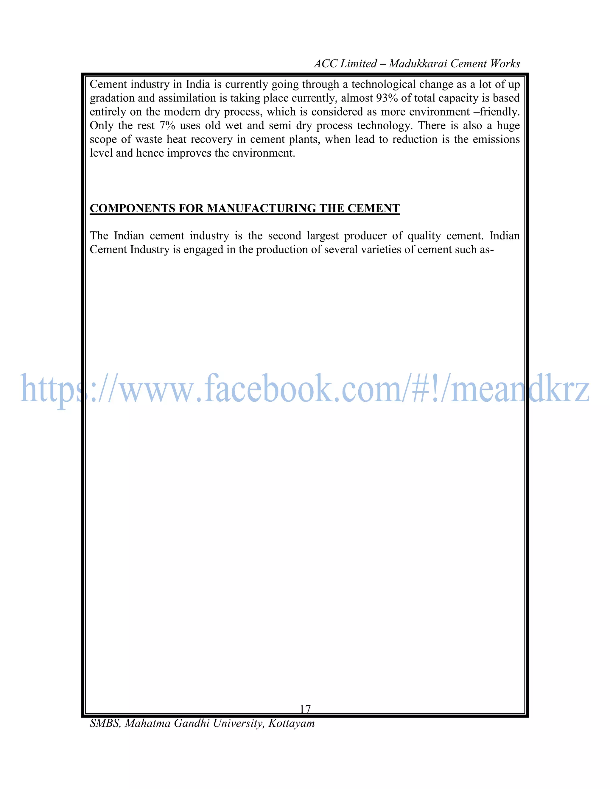 ACC Limited – Madukkarai Cement Works
Cement industry in India is currently going through a technological change as a lot of up
gradation and assimilation is taking place currently, almost 93% of total capacity is based
entirely on the modern dry process, which is considered as more environment –friendly.
Only the rest 7% uses old wet and semi dry process technology. There is also a huge
scope of waste heat recovery in cement plants, when lead to reduction is the emissions
level and hence improves the environment.



COMPONENTS FOR MANUFACTURING THE CEMENT

The Indian cement industry is the second largest producer of quality cement. Indian
Cement Industry is engaged in the production of several varieties of cement such as-




                                       17
SMBS, Mahatma Gandhi University, Kottayam
 