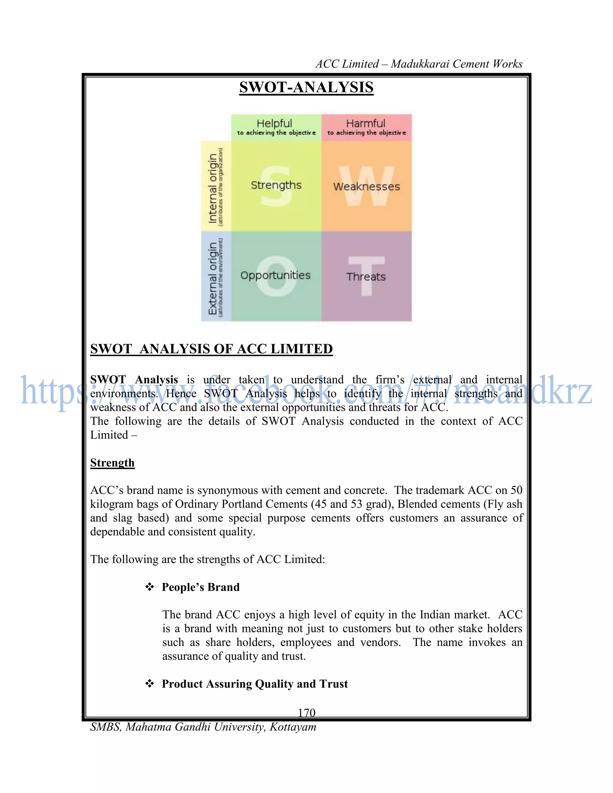 ACC Limited – Madukkarai Cement Works

                             SWOT-ANALYSIS




SWOT ANALYSIS OF ACC LIMITED

SWOT Analysis is under taken to understand the firm‘s external and internal
environments. Hence SWOT Analysis helps to identify the internal strengths and
weakness of ACC and also the external opportunities and threats for ACC.
The following are the details of SWOT Analysis conducted in the context of ACC
Limited –

Strength

ACC‘s brand name is synonymous with cement and concrete. The trademark ACC on 50
kilogram bags of Ordinary Portland Cements (45 and 53 grad), Blended cements (Fly ash
and slag based) and some special purpose cements offers customers an assurance of
dependable and consistent quality.

The following are the strengths of ACC Limited:

            People’s Brand

              The brand ACC enjoys a high level of equity in the Indian market. ACC
              is a brand with meaning not just to customers but to other stake holders
              such as share holders, employees and vendors. The name invokes an
              assurance of quality and trust.

            Product Assuring Quality and Trust

                                      170
SMBS, Mahatma Gandhi University, Kottayam
 