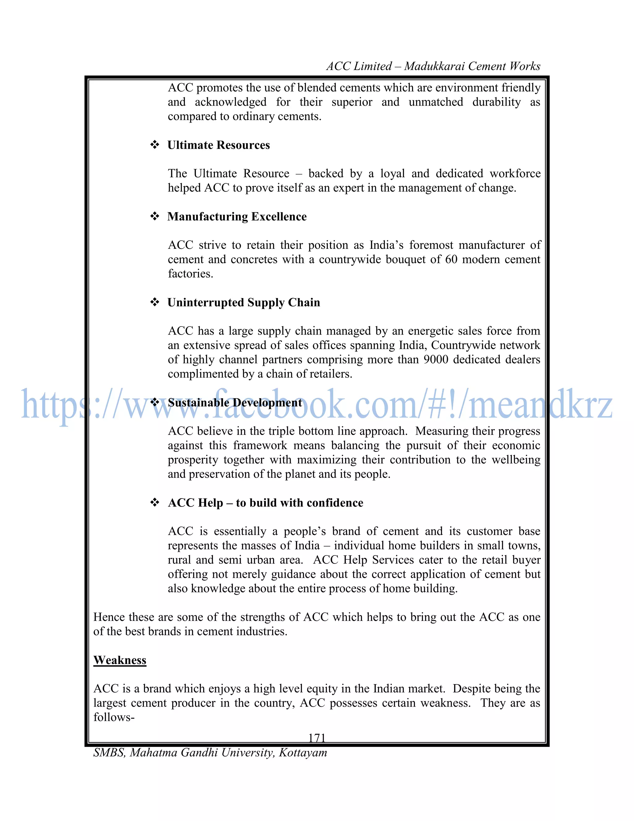 ACC Limited – Madukkarai Cement Works
              ACC promotes the use of blended cements which are environment friendly
              and acknowledged for their superior and unmatched durability as
              compared to ordinary cements.

            Ultimate Resources

              The Ultimate Resource – backed by a loyal and dedicated workforce
              helped ACC to prove itself as an expert in the management of change.

            Manufacturing Excellence

              ACC strive to retain their position as India‘s foremost manufacturer of
              cement and concretes with a countrywide bouquet of 60 modern cement
              factories.

            Uninterrupted Supply Chain

              ACC has a large supply chain managed by an energetic sales force from
              an extensive spread of sales offices spanning India, Countrywide network
              of highly channel partners comprising more than 9000 dedicated dealers
              complimented by a chain of retailers.

            Sustainable Development

              ACC believe in the triple bottom line approach. Measuring their progress
              against this framework means balancing the pursuit of their economic
              prosperity together with maximizing their contribution to the wellbeing
              and preservation of the planet and its people.

            ACC Help – to build with confidence

              ACC is essentially a people‘s brand of cement and its customer base
              represents the masses of India – individual home builders in small towns,
              rural and semi urban area. ACC Help Services cater to the retail buyer
              offering not merely guidance about the correct application of cement but
              also knowledge about the entire process of home building.

Hence these are some of the strengths of ACC which helps to bring out the ACC as one
of the best brands in cement industries.

Weakness

ACC is a brand which enjoys a high level equity in the Indian market. Despite being the
largest cement producer in the country, ACC possesses certain weakness. They are as
follows-
                                      171
SMBS, Mahatma Gandhi University, Kottayam
 