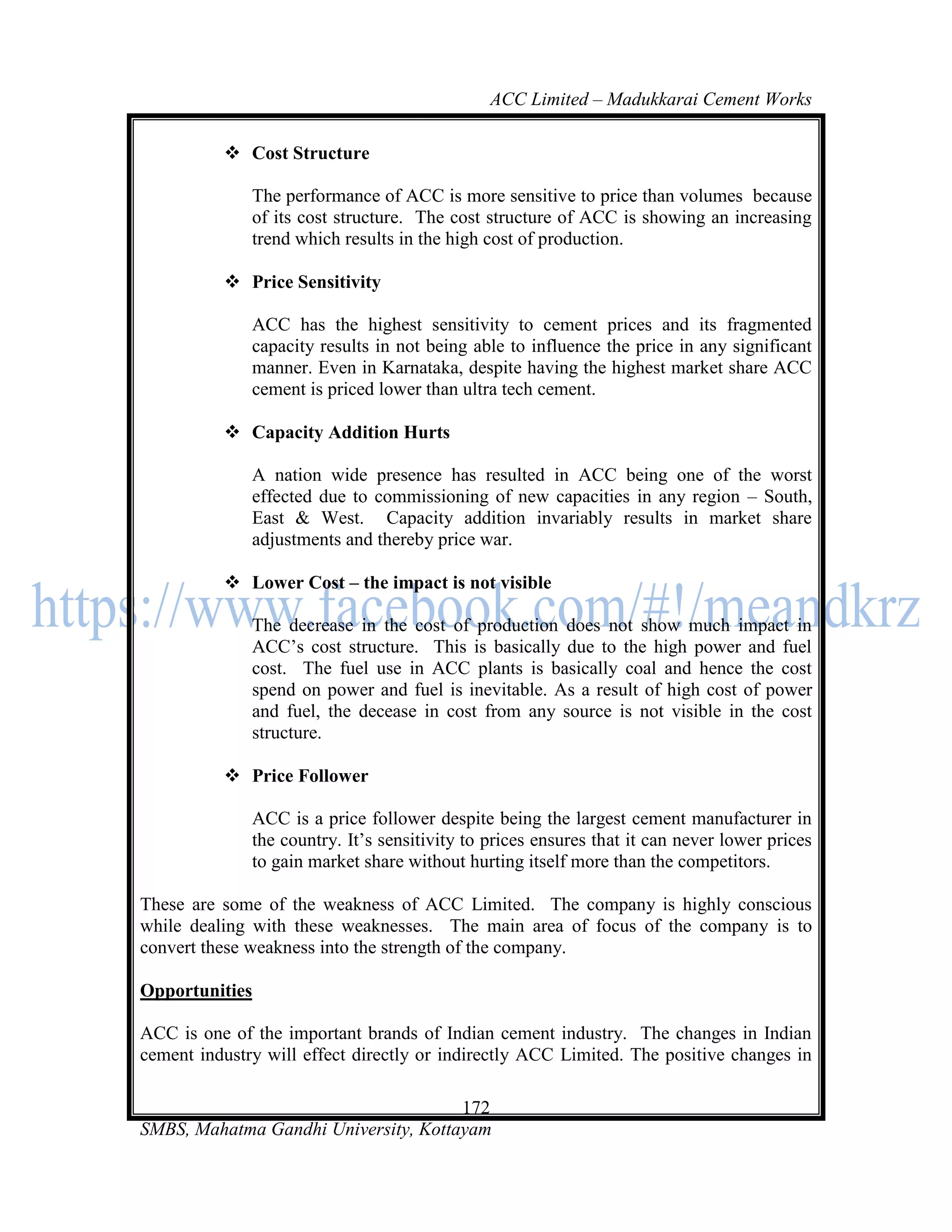 ACC Limited – Madukkarai Cement Works

           Cost Structure

              The performance of ACC is more sensitive to price than volumes because
              of its cost structure. The cost structure of ACC is showing an increasing
              trend which results in the high cost of production.

           Price Sensitivity

              ACC has the highest sensitivity to cement prices and its fragmented
              capacity results in not being able to influence the price in any significant
              manner. Even in Karnataka, despite having the highest market share ACC
              cement is priced lower than ultra tech cement.

           Capacity Addition Hurts

              A nation wide presence has resulted in ACC being one of the worst
              effected due to commissioning of new capacities in any region – South,
              East & West. Capacity addition invariably results in market share
              adjustments and thereby price war.

           Lower Cost – the impact is not visible

              The decrease in the cost of production does not show much impact in
              ACC‘s cost structure. This is basically due to the high power and fuel
              cost. The fuel use in ACC plants is basically coal and hence the cost
              spend on power and fuel is inevitable. As a result of high cost of power
              and fuel, the decease in cost from any source is not visible in the cost
              structure.

           Price Follower

              ACC is a price follower despite being the largest cement manufacturer in
              the country. It‘s sensitivity to prices ensures that it can never lower prices
              to gain market share without hurting itself more than the competitors.

These are some of the weakness of ACC Limited. The company is highly conscious
while dealing with these weaknesses. The main area of focus of the company is to
convert these weakness into the strength of the company.

Opportunities

ACC is one of the important brands of Indian cement industry. The changes in Indian
cement industry will effect directly or indirectly ACC Limited. The positive changes in

                                      172
SMBS, Mahatma Gandhi University, Kottayam
 