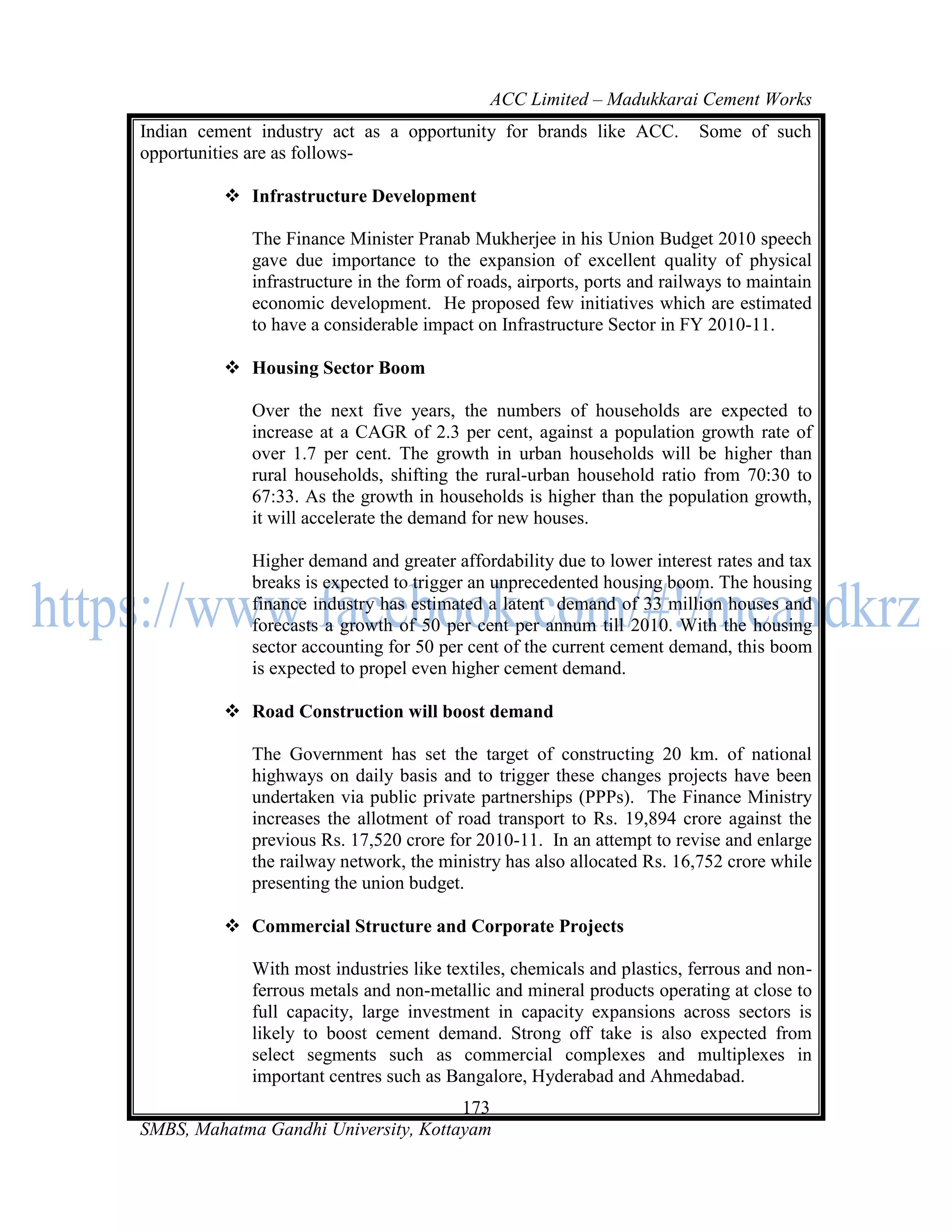 ACC Limited – Madukkarai Cement Works
Indian cement industry act as a opportunity for brands like ACC.          Some of such
opportunities are as follows-

          Infrastructure Development

             The Finance Minister Pranab Mukherjee in his Union Budget 2010 speech
             gave due importance to the expansion of excellent quality of physical
             infrastructure in the form of roads, airports, ports and railways to maintain
             economic development. He proposed few initiatives which are estimated
             to have a considerable impact on Infrastructure Sector in FY 2010-11.

          Housing Sector Boom

             Over the next five years, the numbers of households are expected to
             increase at a CAGR of 2.3 per cent, against a population growth rate of
             over 1.7 per cent. The growth in urban households will be higher than
             rural households, shifting the rural-urban household ratio from 70:30 to
             67:33. As the growth in households is higher than the population growth,
             it will accelerate the demand for new houses.

             Higher demand and greater affordability due to lower interest rates and tax
             breaks is expected to trigger an unprecedented housing boom. The housing
             finance industry has estimated a latent demand of 33 million houses and
             forecasts a growth of 50 per cent per annum till 2010. With the housing
             sector accounting for 50 per cent of the current cement demand, this boom
             is expected to propel even higher cement demand.

          Road Construction will boost demand

             The Government has set the target of constructing 20 km. of national
             highways on daily basis and to trigger these changes projects have been
             undertaken via public private partnerships (PPPs). The Finance Ministry
             increases the allotment of road transport to Rs. 19,894 crore against the
             previous Rs. 17,520 crore for 2010-11. In an attempt to revise and enlarge
             the railway network, the ministry has also allocated Rs. 16,752 crore while
             presenting the union budget.

          Commercial Structure and Corporate Projects

             With most industries like textiles, chemicals and plastics, ferrous and non-
             ferrous metals and non-metallic and mineral products operating at close to
             full capacity, large investment in capacity expansions across sectors is
             likely to boost cement demand. Strong off take is also expected from
             select segments such as commercial complexes and multiplexes in
             important centres such as Bangalore, Hyderabad and Ahmedabad.
                                      173
SMBS, Mahatma Gandhi University, Kottayam
 