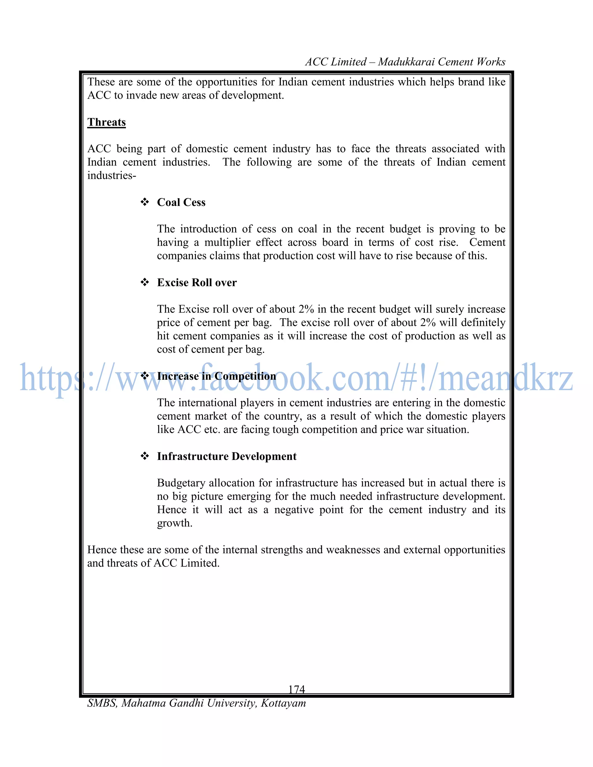 ACC Limited – Madukkarai Cement Works
These are some of the opportunities for Indian cement industries which helps brand like
ACC to invade new areas of development.

Threats

ACC being part of domestic cement industry has to face the threats associated with
Indian cement industries. The following are some of the threats of Indian cement
industries-

            Coal Cess

              The introduction of cess on coal in the recent budget is proving to be
              having a multiplier effect across board in terms of cost rise. Cement
              companies claims that production cost will have to rise because of this.

            Excise Roll over

              The Excise roll over of about 2% in the recent budget will surely increase
              price of cement per bag. The excise roll over of about 2% will definitely
              hit cement companies as it will increase the cost of production as well as
              cost of cement per bag.

            Increase in Competition

              The international players in cement industries are entering in the domestic
              cement market of the country, as a result of which the domestic players
              like ACC etc. are facing tough competition and price war situation.

            Infrastructure Development

              Budgetary allocation for infrastructure has increased but in actual there is
              no big picture emerging for the much needed infrastructure development.
              Hence it will act as a negative point for the cement industry and its
              growth.

Hence these are some of the internal strengths and weaknesses and external opportunities
and threats of ACC Limited.




                                      174
SMBS, Mahatma Gandhi University, Kottayam
 