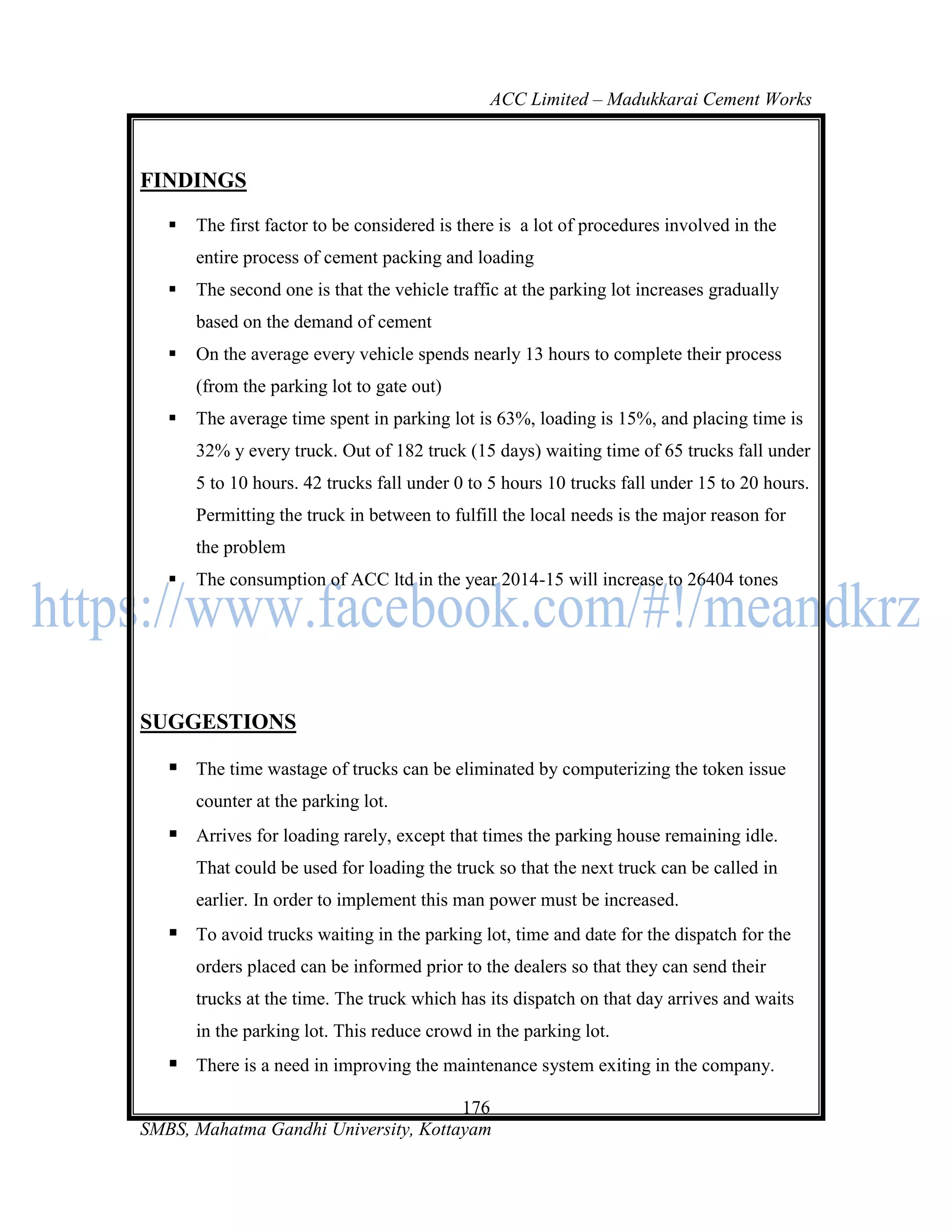 ACC Limited – Madukkarai Cement Works



FINDINGS

      The first factor to be considered is there is a lot of procedures involved in the
       entire process of cement packing and loading
      The second one is that the vehicle traffic at the parking lot increases gradually
       based on the demand of cement
      On the average every vehicle spends nearly 13 hours to complete their process
       (from the parking lot to gate out)
      The average time spent in parking lot is 63%, loading is 15%, and placing time is
       32% y every truck. Out of 182 truck (15 days) waiting time of 65 trucks fall under
       5 to 10 hours. 42 trucks fall under 0 to 5 hours 10 trucks fall under 15 to 20 hours.
       Permitting the truck in between to fulfill the local needs is the major reason for
       the problem
      The consumption of ACC ltd in the year 2014-15 will increase to 26404 tones




SUGGESTIONS

    The time wastage of trucks can be eliminated by computerizing the token issue
       counter at the parking lot.
    Arrives for loading rarely, except that times the parking house remaining idle.
       That could be used for loading the truck so that the next truck can be called in
       earlier. In order to implement this man power must be increased.
    To avoid trucks waiting in the parking lot, time and date for the dispatch for the
       orders placed can be informed prior to the dealers so that they can send their
       trucks at the time. The truck which has its dispatch on that day arrives and waits
       in the parking lot. This reduce crowd in the parking lot.
    There is a need in improving the maintenance system exiting in the company.
                                      176
SMBS, Mahatma Gandhi University, Kottayam
 