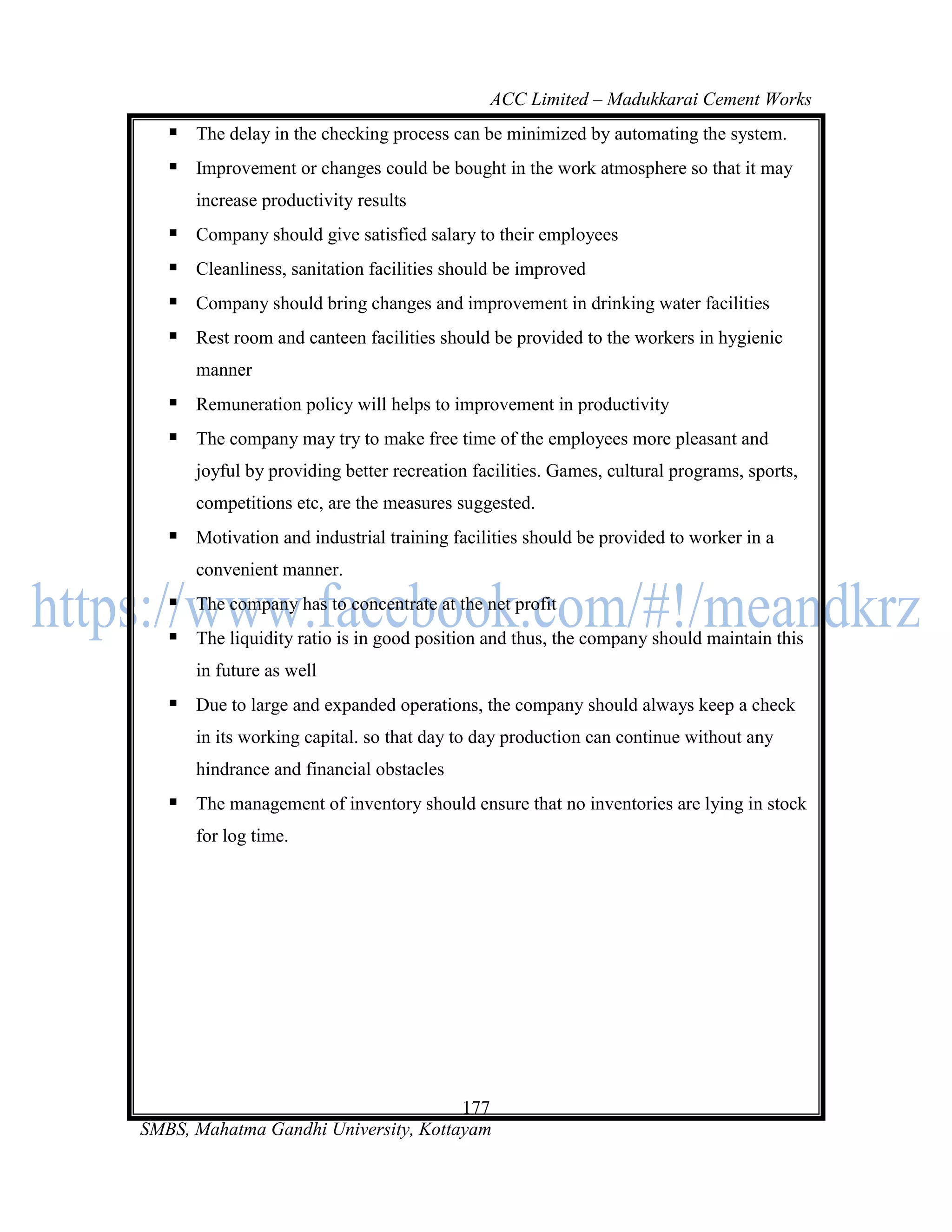 ACC Limited – Madukkarai Cement Works
    The delay in the checking process can be minimized by automating the system.
    Improvement or changes could be bought in the work atmosphere so that it may
      increase productivity results
    Company should give satisfied salary to their employees
    Cleanliness, sanitation facilities should be improved
    Company should bring changes and improvement in drinking water facilities
    Rest room and canteen facilities should be provided to the workers in hygienic
      manner
    Remuneration policy will helps to improvement in productivity
    The company may try to make free time of the employees more pleasant and
      joyful by providing better recreation facilities. Games, cultural programs, sports,
      competitions etc, are the measures suggested.
    Motivation and industrial training facilities should be provided to worker in a
      convenient manner.
    The company has to concentrate at the net profit
    The liquidity ratio is in good position and thus, the company should maintain this
      in future as well
    Due to large and expanded operations, the company should always keep a check
      in its working capital. so that day to day production can continue without any
      hindrance and financial obstacles
    The management of inventory should ensure that no inventories are lying in stock
      for log time.




                                      177
SMBS, Mahatma Gandhi University, Kottayam
 