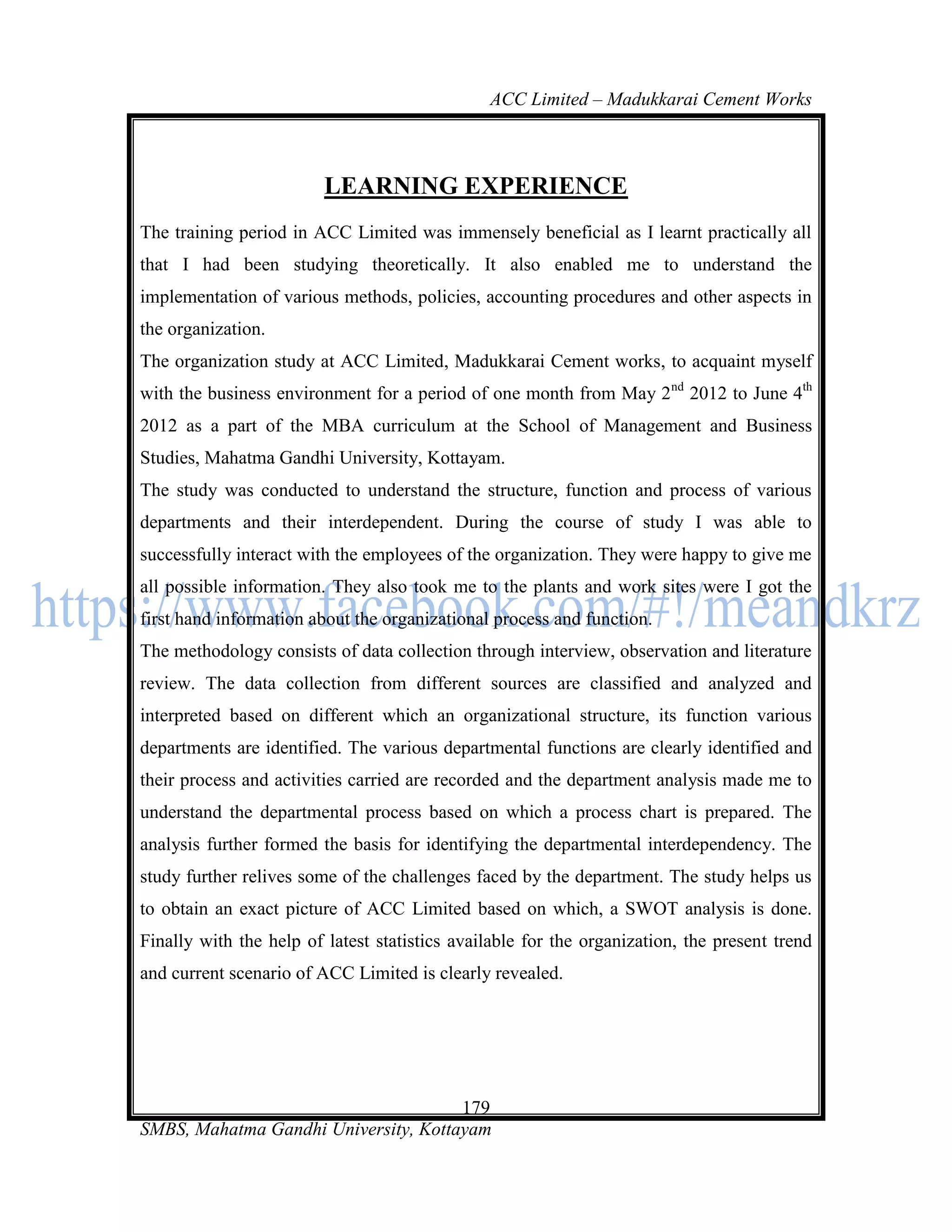 ACC Limited – Madukkarai Cement Works



                         LEARNING EXPERIENCE
The training period in ACC Limited was immensely beneficial as I learnt practically all
that I had been studying theoretically. It also enabled me to understand the
implementation of various methods, policies, accounting procedures and other aspects in
the organization.
The organization study at ACC Limited, Madukkarai Cement works, to acquaint myself
with the business environment for a period of one month from May 2nd 2012 to June 4th
2012 as a part of the MBA curriculum at the School of Management and Business
Studies, Mahatma Gandhi University, Kottayam.
The study was conducted to understand the structure, function and process of various
departments and their interdependent. During the course of study I was able to
successfully interact with the employees of the organization. They were happy to give me
all possible information. They also took me to the plants and work sites were I got the
first hand information about the organizational process and function.
The methodology consists of data collection through interview, observation and literature
review. The data collection from different sources are classified and analyzed and
interpreted based on different which an organizational structure, its function various
departments are identified. The various departmental functions are clearly identified and
their process and activities carried are recorded and the department analysis made me to
understand the departmental process based on which a process chart is prepared. The
analysis further formed the basis for identifying the departmental interdependency. The
study further relives some of the challenges faced by the department. The study helps us
to obtain an exact picture of ACC Limited based on which, a SWOT analysis is done.
Finally with the help of latest statistics available for the organization, the present trend
and current scenario of ACC Limited is clearly revealed.




                                      179
SMBS, Mahatma Gandhi University, Kottayam
 