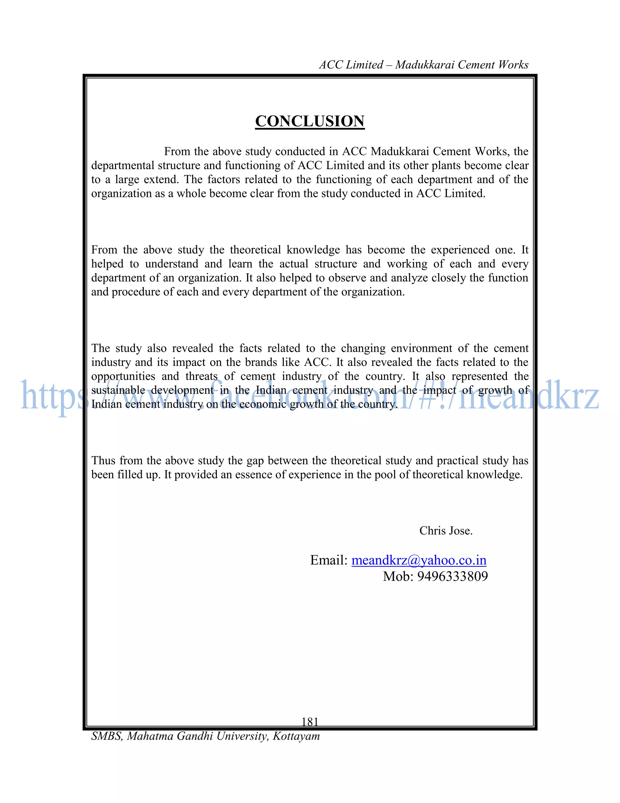 ACC Limited – Madukkarai Cement Works



                                 CONCLUSION
               From the above study conducted in ACC Madukkarai Cement Works, the
departmental structure and functioning of ACC Limited and its other plants become clear
to a large extend. The factors related to the functioning of each department and of the
organization as a whole become clear from the study conducted in ACC Limited.



From the above study the theoretical knowledge has become the experienced one. It
helped to understand and learn the actual structure and working of each and every
department of an organization. It also helped to observe and analyze closely the function
and procedure of each and every department of the organization.



The study also revealed the facts related to the changing environment of the cement
industry and its impact on the brands like ACC. It also revealed the facts related to the
opportunities and threats of cement industry of the country. It also represented the
sustainable development in the Indian cement industry and the impact of growth of
Indian cement industry on the economic growth of the country.



Thus from the above study the gap between the theoretical study and practical study has
been filled up. It provided an essence of experience in the pool of theoretical knowledge.



                                                                   Chris Jose.

                                             Email: meandkrz@yahoo.co.in
                                                        Mob: 9496333809




                                      181
SMBS, Mahatma Gandhi University, Kottayam
 