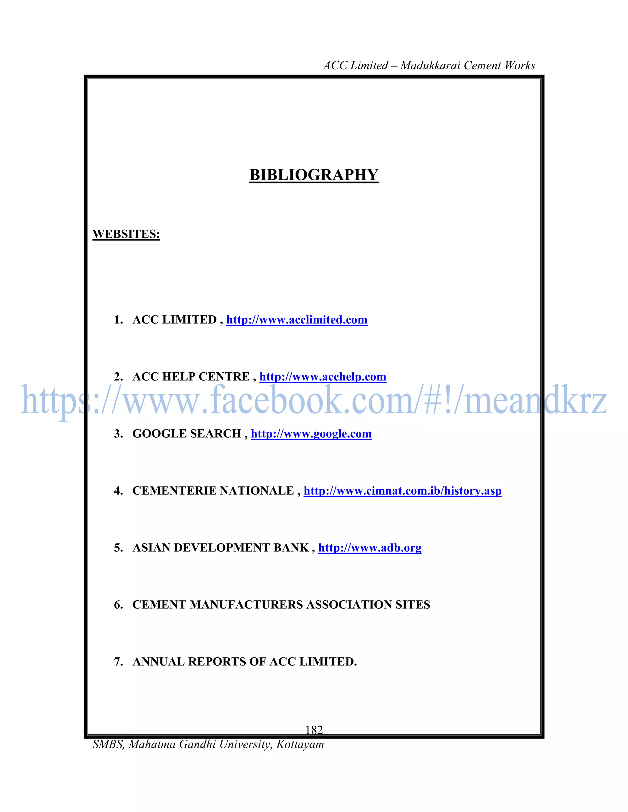 ACC Limited – Madukkarai Cement Works




                           BIBLIOGRAPHY


WEBSITES:




   1. ACC LIMITED , http://www.acclimited.com



   2. ACC HELP CENTRE , http://www.acchelp.com



   3. GOOGLE SEARCH , http://www.google.com



   4. CEMENTERIE NATIONALE , http://www.cimnat.com.ib/history.asp



   5. ASIAN DEVELOPMENT BANK , http://www.adb.org



   6. CEMENT MANUFACTURERS ASSOCIATION SITES



   7. ANNUAL REPORTS OF ACC LIMITED.




                                      182
SMBS, Mahatma Gandhi University, Kottayam
 