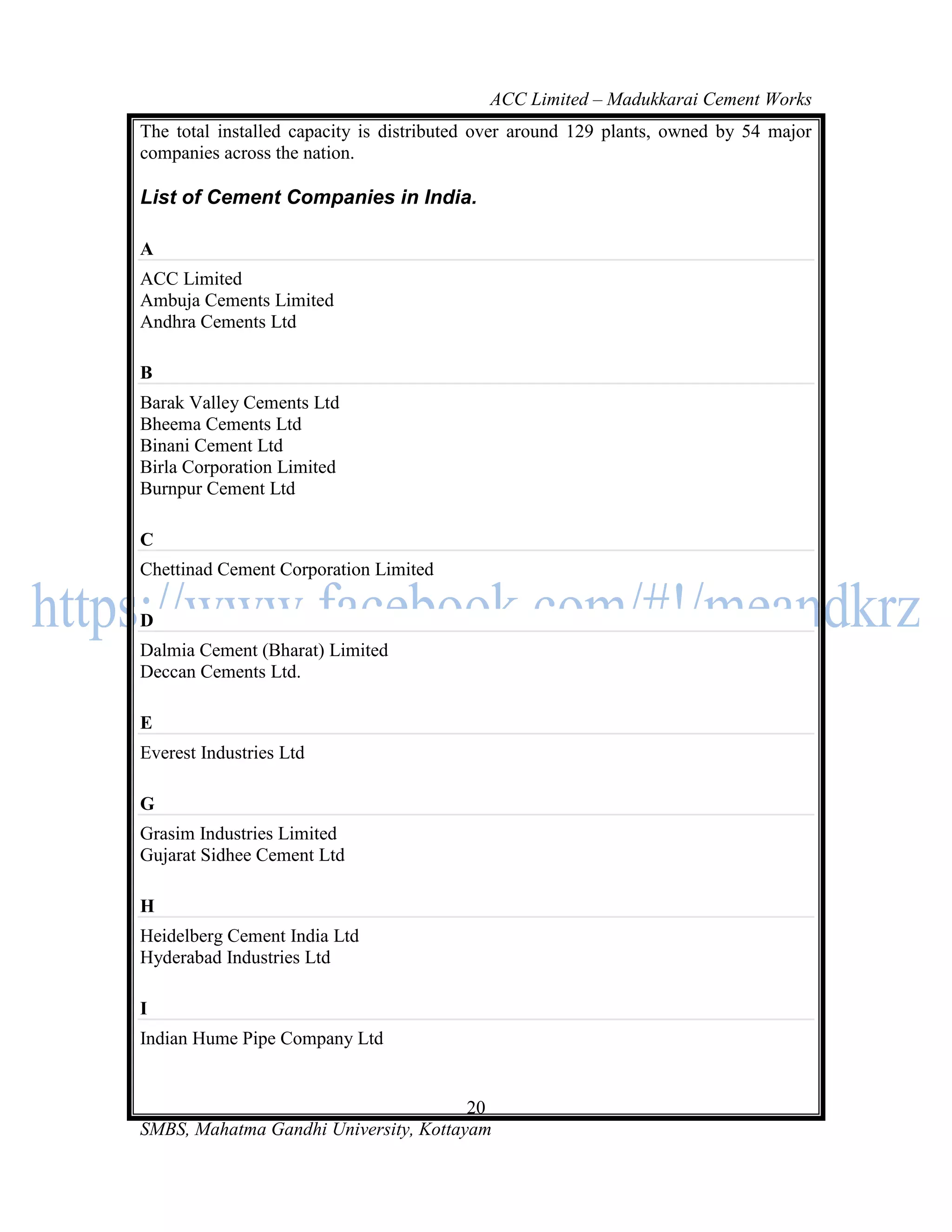 ACC Limited – Madukkarai Cement Works
The total installed capacity is distributed over around 129 plants, owned by 54 major
companies across the nation.

List of Cement Companies in India.

A
ACC Limited
Ambuja Cements Limited
Andhra Cements Ltd

B
Barak Valley Cements Ltd
Bheema Cements Ltd
Binani Cement Ltd
Birla Corporation Limited
Burnpur Cement Ltd

C
Chettinad Cement Corporation Limited

D
Dalmia Cement (Bharat) Limited
Deccan Cements Ltd.

E
Everest Industries Ltd

G
Grasim Industries Limited
Gujarat Sidhee Cement Ltd

H
Heidelberg Cement India Ltd
Hyderabad Industries Ltd

I
Indian Hume Pipe Company Ltd


                                       20
SMBS, Mahatma Gandhi University, Kottayam
 